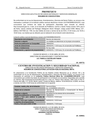 90 (Segunda Sección) DIARIO OFICIAL Jueves 21 de abril de 2016
PROMEXICO
DIRECCION EJECUTIVA DE RECURSOS MATERIALES Y SERVICIOS GENERALES
RESUMEN DE CONVOCATORIA
De conformidad con la Ley de Adquisiciones, Arrendamientos y Servicios del Sector Público, se convoca a los
interesados a participar en la licitación pública nacional electrónica número LA-010K2W999-E39-2016, cuya
convocatoria que contiene las bases de participación disponibles para consulta en Internet:
http://compranet.gob.mx, o bien, en el domicilio de ProMéxico: Camino a Santa Teresa número 1679, piso 8
ala Norte, colonia Jardines del Pedregal, Delegación Alvaro Obregón, código postal 01900, México, D.F.,
teléfono 54477000 ext. 1784, los días hábiles de lunes a viernes de las de 9:00 a 14:30 horas y de 16:30 a
18:00 horas. Los medios que se utilizarán para la realización de la licitación serán electrónicos.
Licitación pública nacional electrónica número LA-010K2W999-E39-2016
Descripción de la licitación Servicio de traducción
Volumen a adquirir Los detalles se determinan en la propia convocatoria
Fecha de publicación en CompraNet 18/04/2016
Junta de aclaraciones 26/04/2016, 11:00 horas. En el domicilio de ProMéxico
Visita a instalaciones No hay visita
Presentación y apertura de proposiciones 03/05/2016, 11:00 horas. En el domicilio de ProMéxico
CIUDAD DE MEXICO, A 18 DE ABRIL DE 2016.
DIRECTORA DE ADQUISICIONES Y CONTRATACIONES
LIC. FABIOLA CASTREJON FABIAN
RUBRICA.
(R.- 429772)
CENTRO DE INVESTIGACION Y SEGURIDAD NACIONAL
DIRECCION DE RECURSOS MATERIALES Y SERVICIOS GENERALES
RESUMEN DE CONVOCATORIA LICITACION PUBLICA NACIONAL MIXTA
En observancia a la Constitución Política de los Estados Unidos Mexicanos en su artículo 134 y de
conformidad con la Ley de Adquisiciones, Arrendamientos y Servicios del Sector Público, se convoca a los
interesados en participar en la Licitación Pública Nacional Mixta No. LA-004l00001-E55-2016, cuya
convocatoria que contiene las bases de participación en la licitación se encuentran disponibles para consulta
en Internet: http://compranet.funcionpublica.gob.mx o bien en: Patricio Sanz Número 1609 Torre A Piso 8,
Colonia del Valle, C.P. 03100, Benito Juárez, Ciudad de México, teléfono: 52-00-89-09 Ext. 672853, de lunes
a viernes; de 9:00 a 14:00 horas de conformidad con lo siguiente:
Carácter, medio y No. de la licitación Nacional Mixta
No. LA-004l00001-E55-2016
Objeto de la Licitación “Servicio de Mantenimiento y Conservación de Bienes
Informáticos”
Volumen a adquirir Se indican en los anexos de la convocatoria
Fecha de publicación en CompraNet 19/04/2016
Fecha y hora para celebrar la junta de
aclaraciones
27/04/2016, 10:00 horas
Fecha y hora para realizar la presentación
y apertura de proposiciones
04/05/2016, 10:00 horas
Fecha y hora para emitir el fallo 18/05/2016, 17:00 horas
CIUDAD DE MEXICO, A 21 DE ABRIL DE 2016.
DIRECTOR DE RECURSOS MATERIALES
Y SERVICIOS GENERALES
GERARDO CASTRO ESTRADA
RUBRICA.
(R.- 429863)
 