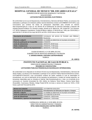Jueves 21 de abril de 2016 DIARIO OFICIAL (Tercera Sección) 5
HOSPITAL GENERAL DE MEXICO “DR. EDUARDO LICEAGA”
SUBDIRECCION DE SERVICIOS GENERALES Y NUTRICION
ADQUISICIONES
LICITACION PUBLICA NACIONAL ELECTRONICA
De conformidad con la Ley de Adquisiciones, Arrendamientos y Servicios del Sector Público, se convoca a los
interesados a participar en la licitación pública nacional electrónica número LA-012NBD001-E157-2016, cuya
Convocatoria que contiene las bases de participación disponibles para consulta en Internet:
http://compranet.gob.mx o bien en: las oficinas de la Subdirección de Servicios Generales y Nutrición del
Hospital General de México “Dr. Eduardo Liceaga, ubicado en Dr. Balmis No. 148, Unidad 501, Col. Doctores,
C.P. 06720, Delegación Cuauhtémoc, Ciudad de México, teléfono: 27-89-20-00 ext. 1395 y fax: 50-04-38-62, a
partir del día 21 de Abril al 6 de mayo del 2016, de 9:00 a 18:00 horas en días hábiles.
Descripción de la licitación Contratación del servicio de Comedor para Médicos
Residentes.
Volumen a adquirir Los detalles se determinan en la propia convocatoria
Fecha de publicación en CompraNet 21/04/2016
Junta de aclaraciones 29/04/2016, 09:00 horas
Visita a instalaciones 27/04/2016, 17:00 horas
Presentación y apertura de proposiciones 06/05/2016, 11:00 horas
CIUDAD DE MEXICO, A 21 DE ABRIL DE 2016.
SUBDIRECTOR DE SERVICIOS GENERALES Y NUTRICION
C. GRARDO MANUEL GUEVARA CASTROPAREDES
RUBRICA.
(R.- 429912)
INSTITUTO NACIONAL DE SALUD PUBLICA
DIRECCION DE ADMINISTRACION Y FINANZAS
RESUMEN DE CONVOCATORIA
LICITACIONES PUBLICAS PRESENCIALES NACIONALES E INTERNACIONAL
De conformidad con lo dispuesto en el artículo 30 de la Ley de Adquisiciones, Arrendamientos y Servicios del
Sector Público, se informa a los interesados a participar en la Licitación Pública Nacional Electrónica número;
LA-012NDY001-E164-2016; cuya convocatoria contiene las bases mediante la cual se desarrollará el
procedimiento, así como la descripción de los requisitos de participación y modelo de contrato específico, se
encuentran disponibles para su consulta en Internet: http://compranet.gob.mx, o bien, en el domicilio de la
convocante en: Avenida Universidad No. 655, Edificio de Gobierno, Nivel Sótano, Colonia Santa María
Ahuacatitlán, Cuernavaca, Morelos, Código Postal 62100, de lunes a viernes en horario de 10:00 a 14:00
horas a partir del 18 de abril de 2016.
Número de Licitación LA-012NDY001-EXX-2016
Descripción de la licitación Arrendamiento de Vehículos sin Opción a Compra
Volumen a adquirir Los detalles se determinan en la propia convocatoria.
Fecha de publicación en CompraNet LA-012NDY001-E164-2016.
Junta de aclaraciones 21/04/2016 - 09:00 horas.
Presentación y apertura de proposiciones 25/04/2016 - 10:00 horas.
CUERNAVACA, MORELOS, A 18 DE ABRIL DE 2016.
DIRECTORA DE ADMINISTRACION Y FINANZAS
MTRA. MARIA MAGDALENA CASTRO ONOFRE
RUBRICA.
(R.- 429769)
 