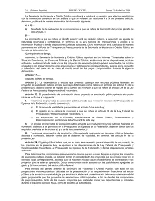 24 (Primera Sección) DIARIO OFICIAL Jueves 21 de abril de 2016
La Secretaría de Hacienda y Crédito Público coordinará y publicará un registro para efectos estadísticos
con la información contenida en los análisis a que se refieren las fracciones I a IX del presente artículo.
Asimismo, publicará de manera sistemática la información siguiente:
a) a h) …
i) Resultado de la evaluación de la conveniencia a que se refiere la fracción IX del primer párrafo de
este artículo, y
j) …
La información a que se refiere el párrafo anterior será de carácter público, a excepción de aquélla de
naturaleza reservada o confidencial, en términos de la Ley General de Transparencia y Acceso a la
Información Pública y demás disposiciones jurídicas aplicables. Dicha información será publicada de manera
permanente en el Portal de Transparencia Presupuestaria de la Secretaría de Hacienda y Crédito Público en
formato de datos abiertos.
Quinto párrafo se deroga.
Asimismo, la Secretaría de Hacienda y Crédito Público reportará en los Informes Trimestrales sobre la
Situación Económica, las Finanzas Públicas y la Deuda Pública, en términos de las disposiciones jurídicas
aplicables, la descripción de cada uno de los proyectos de asociación público-privada autorizados, los montos
erogados o por erogar conforme a las proyecciones y estimaciones correspondientes, avance en la ejecución
y calendario, así como en su caso, el monto anual de los pagos comprometidos durante la vigencia
del contrato.
Artículo 17. …
Segundo párrafo se deroga.
Artículo 21. La dependencia o entidad que pretenda participar con recursos públicos federales en
proyectos de asociación público-privada que haya dictaminado como viables en términos del artículo 14 de la
presente Ley, deberá obtener el registro en la cartera de inversión a que se refiere el artículo 34 de la Ley
Federal de Presupuesto y Responsabilidad Hacendaria.
Artículo 23. El procedimiento de contratación de un proyecto de asociación público-privada sólo podrá
iniciarse conforme a lo siguiente:
I. Tratándose de proyectos de asociación público-privada que involucren recursos del Presupuesto de
Egresos de la Federación, cuando cuenten con:
a) El dictamen de viabilidad a que se refiere el artículo 14 de esta Ley;
b) El registro en la cartera de inversión a que se refiere el artículo 34 de la Ley Federal de
Presupuesto y Responsabilidad Hacendaria, y
c) La autorización de la Comisión Intersecretarial de Gasto Público, Financiamiento y
Desincorporación, en términos del artículo 24 de esta Ley;
II. En el caso de proyectos de asociación público-privada que involucren recursos públicos federales en
numerario, distintos a los previstos en el Presupuesto de Egresos de la Federación, deberán contar con los
requisitos previstos en los incisos a) y b) de la fracción anterior, y
III. Tratándose de proyectos de asociación público-privada que involucren recursos públicos federales
distintos a numerario, deberán contar con el dictamen de viabilidad, en términos del artículo 14 de la
presente Ley.
Artículo 24. El gasto público federal que, en su caso, sea necesario para el desarrollo de un proyecto de
los previstos en la presente Ley, se ajustará a las disposiciones de la Ley Federal de Presupuesto y
Responsabilidad Hacendaria, al Presupuesto de Egresos de la Federación y demás disposiciones jurídicas
aplicables.
Para determinar los compromisos presupuestarios futuros que en su caso llegaren a originar los proyectos
de asociación público-privada, se deberán tomar en consideración los proyectos que se prevea iniciar en el
ejercicio fiscal correspondiente, aquéllos que ya hubieran iniciado algún procedimiento de contratación y los
proyectos que ya estén en operación. Dichos compromisos serán acordes con las posibilidades agregadas de
gasto y de financiamiento del sector público federal.
Para efectos del párrafo anterior, la Secretaría de Hacienda y Crédito Público, con base en las
proyecciones macroeconómicas utilizadas en la programación y los requerimientos financieros del sector
público y, de acuerdo a la metodología que establezca, elaborará una estimación del monto máximo anual del
gasto programable para los proyectos de asociaciones público-privadas, a fin de atender los compromisos
de pago requeridos, tanto de los nuevos proyectos que pretendan iniciar las dependencias o entidades
durante el siguiente ejercicio fiscal, como de aquéllos ya autorizados.
 