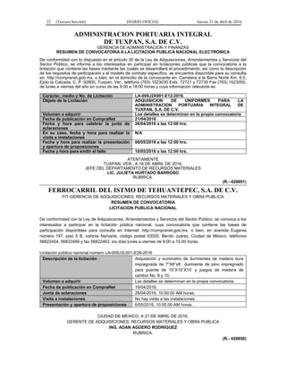 22 (Tercera Sección) DIARIO OFICIAL Jueves 21 de abril de 2016
ADMINISTRACION PORTUARIA INTEGRAL
DE TUXPAN, S.A. DE C.V.
GERENCIA DE ADMINISTRACION Y FINANZAS
RESUMEN DE CONVOCATORIA A LA LICITACION PUBLICA NACIONAL ELECTRONICA
De conformidad con lo dispuesto en el artículo 30 de la Ley de Adquisiciones, Arrendamientos y Servicios del
Sector Público, se informa a los interesados en participar en licitaciones públicas que la convocatoria a la
licitación que contiene las bases mediante las cuales se desarrollará el procedimiento, así como la descripción
de los requisitos de participación y el modelo de contrato específico, se encuentra disponible para su consulta
en: http://compranet.gob.mx, o bien, en el domicilio de la convocante en: Carretera a la Barra Norte Km. 6.5,
Ejido la Calzada, C. P. 92800, Tuxpan, Ver., teléfono (783) 1023030 Exts. 72721 y 72735 Fax (783) 1023055,
de lunes a viernes del año en curso de las 9:00 a 18:00 horas y cuya información relevante es:
Carácter, medio y No. de Licitación LA-009J2X001-E12-2016.
Objeto de la Licitación ADQUISICION DE UNIFORMES PARA LA
ADMINISTRACION PORTUARIA INTEGRAL DE
TUXPAN, S.A. DE C.V.
Volumen a adquirir Los detalles se determinan en la propia convocatoria
Fecha de publicación en CompraNet 21/04/2016
Fecha y hora para celebrar la junta de
aclaraciones
26/04/2016 a las 12:00 hrs.
En su caso, fecha y hora para realizar la
visita a instalaciones
N/A
Fecha y hora para realizar la presentación
y apertura de proposiciones
06/05/2016 a las 12:00 hrs.
Fecha y hora para emitir el fallo 10/05/2016 a las 12:00 hrs.
ATENTAMENTE
TUXPAN, VER., A 18 DE ABRIL DE 2016.
JEFE DEL DEPARTAMENTO DE RECURSOS MATERIALES
LIC. JULIETA HURTADO BARROSO
RUBRICA.
(R.- 429801)
FERROCARRIL DEL ISTMO DE TEHUANTEPEC, S.A. DE C.V.
FIT-GERENCIA DE ADQUISICIONES, RECURSOS MATERIALES Y OBRA PUBLICA
RESUMEN DE CONVOCATORIA
LICITACION PUBLICA NACIONAL
De conformidad con la Ley de Adquisiciones, Arrendamientos y Servicios del Sector Público, se convoca a los
interesados a participar en la licitación pública nacional, cuya convocatoria que contiene las bases de
participación disponibles para consulta en Internet: http://compranet.gob.mx, o bien, en avenida Eugenia
número 197, piso 5 B, colonia Narvarte, código postal 03020, Benito Juárez, Ciudad de México, teléfonos
56822454, 56822469 y fax 56822463, los días lunes a viernes de 9:00 a 15:00 horas.
Licitación pública nacional número LA-009J3L001-E29-2016
Descripción de la licitación Adquisición y suministro de durmientes de madera dura
impregnada de 7”X8”x8’, durmiente de pino impregnado
para puente de 10”X10”X10’ y juegos de madera de
cambio No. 8 y 10.
Volumen a adquirir Los detalles se determinan en la propia convocatoria.
Fecha de publicación en CompraNet 19/04/2016.
Junta de aclaraciones 28/04/2016, 10:00:00 AM horas.
Visita a instalaciones No hay visita a las instalaciones.
Presentación y apertura de proposiciones 6/05/2016, 10:00.00 AM horas.
CIUDAD DE MEXICO, A 21 DE ABRIL DE 2016.
GERENTE DE ADQUISICIONES, RECURSOS MATERIALES Y OBRA PUBLICA
ING. ADAN AGÜERO RODRIGUEZ
RUBRICA.
(R.- 429850)
 