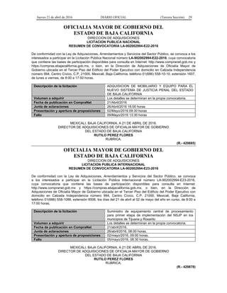 Jueves 21 de abril de 2016 DIARIO OFICIAL (Tercera Sección) 29
OFICIALIA MAYOR DE GOBIERNO DEL
ESTADO DE BAJA CALIFORNIA
DIRECCION DE ADQUISICIONES
LICITACION PUBLICA NACIONAL
RESUMEN DE CONVOCATORIA LA-902002994-E22-2016
De conformidad con la Ley de Adquisiciones, Arrendamientos y Servicios del Sector Público, se convoca a los
interesados a participar en la Licitación Pública Nacional número LA-902002994-E22-2016, cuya convocatoria
que contiene las bases de participación disponibles para consulta en Internet: http://www.compranet.gob.mx y
https://compras.ebajacalifornia.gob.mx, o bien, en la Dirección de Adquisiciones de Oficialía Mayor de
Gobierno ubicada en el Tercer Piso del Edificio del Poder Ejecutivo con domicilio en Calzada Independencia
número 994, Centro Cívico, C.P. 21000, Mexicali, Baja California, teléfono 01(686) 558-10-10, extensión 1607,
de lunes a viernes, de 8:00 a 17:00 horas.
Descripción de la licitación ADQUISICION DE MOBILIARIO Y EQUIPO PARA EL
NUEVO SISTEMA DE JUSTICIA PENAL DEL ESTADO
DE BAJA CALIFORNIA
Volumen a adquirir Los detalles se determinan en la propia convocatoria.
Fecha de publicación en CompraNet 21/Abril/2016
Junta de aclaraciones 26/Abril/2016 16:00 horas
Presentación y apertura de proposiciones 02/Mayo/2016 09:30 horas
Fallo 09/Mayo/2016 13:30 horas
MEXICALI, BAJA CALIFORNIA, A 21 DE ABRIL DE 2016.
DIRECTOR DE ADQUISICIONES DE OFICIALIA MAYOR DE GOBIERNO
DEL ESTADO DE BAJA CALIFORNIA
RUTILO PEREZ FLORES
RUBRICA.
(R.- 429885)
OFICIALIA MAYOR DE GOBIERNO DEL
ESTADO DE BAJA CALIFORNIA
DIRECCION DE ADQUISICIONES
LICITACION PUBLICA INTERNACIONAL
RESUMEN DE CONVOCATORIA LA-902002994-E23-2016
De conformidad con la Ley de Adquisiciones, Arrendamientos y Servicios del Sector Público, se convoca
a los interesados a participar en la Licitación Pública Internacional número LA-902002994-E23-2016,
cuya convocatoria que contiene las bases de participación disponibles para consulta en Internet:
http://www.compranet.gob.mx y https://compras.ebajacalifornia.gob.mx, o bien, en la Dirección de
Adquisiciones de Oficialía Mayor de Gobierno ubicada en el Tercer Piso del Edificio del Poder Ejecutivo con
domicilio en Calzada Independencia número 994, Centro Cívico, C.P. 21000, Mexicali, Baja California,
teléfono 01(686) 558-1088, extensión 8506, los días del 21 de abril al 02 de mayo del año en curso, de 8:00 a
17:00 horas.
Descripción de la licitación Suministro de equipamiento central de procesamiento
para primer etapa de implementación del NSJP en los
municipios de Tijuana y Rosarito
Volumen a adquirir Los detalles se determinan en la propia convocatoria.
Fecha de publicación en CompraNet 21/abril/2016.
Junta de aclaraciones 26/abril/2016, 08:00 horas.
Presentación y apertura de proposiciones 02/mayo/2016, 09:00 horas.
Fallo 05/mayo/2016, 08:30 horas.
MEXICALI, BAJA CALIFORNIA, A 21 DE ABRIL DE 2016.
DIRECTOR DE ADQUISICIONES DE OFICIALIA MAYOR DE GOBIERNO
DEL ESTADO DE BAJA CALIFORNIA
RUTILO PEREZ FLORES
RUBRICA.
(R.- 429878)
 