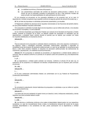26 (Primera Sección) DIARIO OFICIAL Jueves 21 de abril de 2016
g) La viabilidad económica y financiera del proyecto, y
h) Las características esenciales del contrato de asociación público-privada a celebrar. En el
evento de que la propuesta considere la participación de dos o más personas morales del
sector privado, las responsabilidades de cada participante de dicho sector;
II. Los proyectos se encuentren en los supuestos señalados en los acuerdos que, en su caso, la
dependencia o entidad competente haya expedido conforme al segundo párrafo del artículo 26 de esta Ley, y
III. No se trate de propuestas no solicitadas previamente presentadas y ya resueltas.
El Reglamento señalará los alcances de los requisitos mencionados en las fracciones del párrafo anterior,
sin que pueda establecer requisitos adicionales.
Si la propuesta no solicitada incumple alguno de los requisitos a que se refiere este artículo, o los estudios
se encuentran incompletos, no será analizada.
En los informes trimestrales que el Ejecutivo Federal, por conducto de la Secretaría de Hacienda y Crédito
Público, presente al Congreso de la Unión, se deberán señalar las propuestas no solicitadas que las
dependencias y entidades hayan recibido durante el período que se reporta, que cumplan con todos
los requisitos establecidos en el presente artículo.
Artículo 29. …
…
Para la evaluación de la propuesta no solicitada deberá considerarse, entre otros aspectos, la alineación a
los objetivos, metas y estrategias nacionales, sectoriales, institucionales, especiales o regionales; la
rentabilidad social del proyecto de asociación público-privada, en caso de ser aplicable; la conveniencia para
llevar a cabo dicho proyecto mediante un esquema de asociación público-privada; las estimaciones de
inversiones y aportaciones, y la viabilidad económica-financiera.
Artículo 31. Si la propuesta no solicitada es procedente y la dependencia o entidad decide celebrar el
concurso, éste se realizará conforme a lo previsto en el capítulo cuarto de la presente Ley y las disposiciones
siguientes:
I. y II. …
III. La dependencia o entidad podrá contratar con terceros, conforme al artículo 20 de esta Ley, la
evaluación de los proyectos o la realización de estudios complementarios que se requieran para convocar
al concurso;
IV. a VII. …
Artículo 59. …
I. …
II. El juicio contencioso administrativo federal, de conformidad con la Ley Federal de Procedimiento
Contencioso Administrativo.
…
Artículo 64. …
I. a VI. …
…
No procederá la adjudicación directa tratándose de propuestas no solicitadas a que se refiere el capítulo
tercero de la presente Ley.
Artículo 91. …
Las bases del concurso señalarán el capital mínimo sin derecho a retiro, limitaciones estatutarias y demás
requisitos que dicha sociedad deberá cumplir.
Artículo 92. …
I. a VIII. …
IX. Los términos y condiciones conforme a los cuales el desarrollador deberá pactar con sus respectivos
acreedores, en caso de incumplimiento frente a éstos, la transferencia temporal del control de la propia
sociedad desarrolladora a los acreedores de ésta, previa autorización de la dependencia o entidad
contratante;
 
