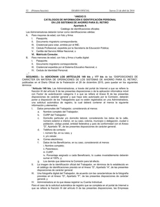 32 (Primera Sección) DIARIO OFICIAL Jueves 21 de abril de 2016
“ANEXO D
CATÁLOGOS DE INFORMACIÓN E IDENTIFICACIÓN PERSONAL
EN LOS SISTEMAS DE AHORRO PARA EL RETIRO
Apartado A
Catálogo de identificaciones oficiales
Las Administradoras deberán tomar como identificaciones válidas:
A. Para mayores de edad, con foto y firma:
I. Pasaporte;
II. Documento migratorio correspondiente;
III. Credencial para votar, emitida por el INE;
IV. Cédula Profesional, expedida por la Secretaría de Educación Pública;
V. Cartilla del Servicio Militar Nacional, o
VI. Matrícula Consular.
B. Para menores de edad, con foto y firma o huella digital:
I. Pasaporte;
II. Documento migratorio correspondiente;
III. Credencial expedida por el Sistema Educativo Nacional, o
IV. Cedula de Identidad Personal.
…”
SEGUNDO.- Se ADICIONAN LOS ARTÍCULOS 149 bis y 177 bis de las “DISPOSICIONES DE
CARÁCTER EN MATERIA DE OPERACIONES DE LOS SISTEMAS DE AHORRO PARA EL RETIRO”,
publicadas en el Diario Oficial de la Federación el 28 de diciembre 2015, para quedar en los siguientes
términos:
“Artículo 149 bis. Las Administradoras, a través del portal de Internet a que se refiere la
fracción III del artículo 9 de las presentes disposiciones o de la aplicación informática móvil
con Factor de autenticación categoría 3 a que se refiere el Anexo B de las presentes
disposiciones de carácter general y que haya sido autorizado por la Comisión, deberán
poner a disposición de los Trabajadores que no estén registrados en una Administradora,
una solicitud automática de registro, la cual deberá contener al menos la siguiente
información y elementos:
I. Datos personales del Trabajador, considerando al menos:
a. Nombre completo del Trabajador;
b. CURP del Trabajador;
c. Domicilio particular y/o domicilio laboral, considerando los datos de la calle,
número exterior e interior, en su caso, colonia, municipio o delegación, ciudad o
población, código postal, entidad federativa y país de conformidad con el Anexo
“D”, Apartado “B”, de las presentes disposiciones de carácter general;
d. Teléfono de contacto:
i. número fijo, en su caso, y
ii. y/o celular.
e. Correo electrónico;
f. Datos de los Beneficiarios, en su caso, considerando al menos:
i. Nombre completo;
ii. Parentesco;
iii. CURP;
iv. Porcentaje asignado a cada Beneficiario, lo cuales invariablemente deberán
sumar el 100%, y;
g. Los demás que determine la Comisión para tal efecto.
II. La imagen de la identificación oficial del Trabajador, en términos de lo establecido en
el catálogo de identificaciones previsto en el Anexo “D”, Apartado “A”, de las presentes
disposiciones de carácter general;
III. Una fotografía digital del Trabajador, de acuerdo con las características de la fotografía
previstas en el Anexo “D”, Apartado “F”, de las presentes disposiciones de carácter
general, y
IV. Administradora en la que desea registrar su Cuenta Individual.
Para el caso de la solicitud automática de registro que se completa en el portal de Internet a
que se refiere la fracción III del artículo 9 de las presentes disposiciones, las Empresas
 