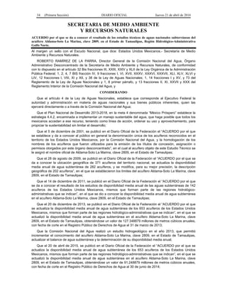 34 (Primera Sección) DIARIO OFICIAL Jueves 21 de abril de 2016
SECRETARIA DE MEDIO AMBIENTE
Y RECURSOS NATURALES
ACUERDO por el que se da a conocer el resultado de los estudios técnicos de aguas nacionales subterráneas del
acuífero Aldama-Soto La Marina, clave 2809, en el Estado de Tamaulipas, Región Hidrológico-Administrativa
Golfo Norte.
Al margen un sello con el Escudo Nacional, que dice: Estados Unidos Mexicanos.- Secretaría de Medio
Ambiente y Recursos Naturales.
ROBERTO RAMÍREZ DE LA PARRA, Director General de la Comisión Nacional del Agua, Órgano
Administrativo Desconcentrado de la Secretaría de Medio Ambiente y Recursos Naturales, de conformidad
con lo dispuesto en el artículo 32 Bis fracciones III, XXIII, XXIV y XLII de la Ley Orgánica de la Administración
Pública Federal; 1, 2, 4, 7 BIS fracción IV, 9 fracciones I, VI, XVII, XXXV, XXXVI, XXXVII, XLI, XLV, XLVI y
LIV, 12 fracciones I, VIII, XI y XII, y 38 de la Ley de Aguas Nacionales; 1, 14 fracciones I y XV, y 73 del
Reglamento de la Ley de Aguas Nacionales y 1, 8 primer párrafo, y 13 fracciones II, XI, XXVII y XXX del
Reglamento Interior de la Comisión Nacional del Agua, y
CONSIDERANDO
Que el artículo 4 de la Ley de Aguas Nacionales, establece que corresponde al Ejecutivo Federal la
autoridad y administración en materia de aguas nacionales y sus bienes públicos inherentes, quien las
ejercerá directamente o a través de la Comisión Nacional del Agua;
Que el Plan Nacional de Desarrollo 2013-2018, en la meta 4 denominada “México Próspero” establece la
estrategia 4.4.2, encaminada a implementar un manejo sustentable del agua, que haga posible que todos los
mexicanos accedan a ese recurso, teniendo como línea de acción, ordenar su uso y aprovechamiento, para
propiciar la sustentabilidad sin limitar el desarrollo;
Que el 5 de diciembre de 2001, se publicó en el Diario Oficial de la Federación el “ACUERDO por el que
se establece y da a conocer al público en general la denominación única de los acuíferos reconocidos en el
territorio de los Estados Unidos Mexicanos, por la Comisión Nacional del Agua, y la homologación de los
nombres de los acuíferos que fueron utilizados para la emisión de los títulos de concesión, asignación o
permisos otorgados por este órgano desconcentrado”, en el cual al acuífero objeto de este Estudio Técnico se
le asignó el nombre oficial de Aldama-Soto La Marina, clave 2809, en el Estado de Tamaulipas;
Que el 28 de agosto de 2009, se publicó en el Diario Oficial de la Federación el “ACUERDO por el que se
da a conocer la ubicación geográfica de 371 acuíferos del territorio nacional, se actualiza la disponibilidad
media anual de agua subterránea de 282 acuíferos, y se modifica, para su mejor precisión, la descripción
geográfica de 202 acuíferos”, en el que se establecieron los límites del acuífero Aldama-Soto La Marina, clave
2809, en el Estado de Tamaulipas;
Que el 14 de diciembre de 2011, se publicó en el Diario Oficial de la Federación el “ACUERDO por el que
se da a conocer el resultado de los estudios de disponibilidad media anual de las aguas subterráneas de 142
acuíferos de los Estados Unidos Mexicanos, mismos que forman parte de las regiones hidrológico-
administrativas que se indican”, en el que se dio a conocer la disponibilidad media anual de agua subterránea
en el acuífero Aldama-Soto La Marina, clave 2809, en el Estado de Tamaulipas;
Que el 20 de diciembre de 2013, se publicó en el Diario Oficial de la Federación el “ACUERDO por el que
se actualiza la disponibilidad media anual de agua subterránea de los 653 acuíferos de los Estados Unidos
Mexicanos, mismos que forman parte de las regiones hidrológico-administrativas que se indican”, en el que se
actualizó la disponibilidad media anual de agua subterránea en el acuífero Aldama-Soto La Marina, clave
2809, en el Estado de Tamaulipas, obteniéndose un valor de 127.348879 millones de metros cúbicos anuales,
con fecha de corte en el Registro Público de Derechos de Agua al 31 de marzo de 2013;
Que la Comisión Nacional del Agua realizó un estudio hidrogeológico en el año 2013, que permitió
incrementar el conocimiento del acuífero Aldama-Soto La Marina, clave 2809, en el Estado de Tamaulipas,
actualizar el balance de agua subterránea y la determinación de su disponibilidad media anual;
Que el 20 de abril de 2015, se publicó en el Diario Oficial de la Federación el “ACUERDO por el que se
actualiza la disponibilidad media anual de agua subterránea de los 653 acuíferos de los Estados Unidos
Mexicanos, mismos que forman parte de las regiones hidrológico-administrativas que se indican”, en el que se
actualizó la disponibilidad media anual de agua subterránea en el acuífero Aldama-Soto La Marina, clave
2809, en el Estado de Tamaulipas, obteniéndose un valor de 91.248879 millones de metros cúbicos anuales,
con fecha de corte en el Registro Público de Derechos de Agua al 30 de junio de 2014;
 