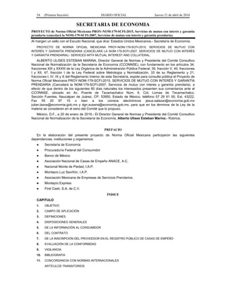 54 (Primera Sección) DIARIO OFICIAL Jueves 21 de abril de 2016
SECRETARIA DE ECONOMIA
PROYECTO de Norma Oficial Mexicana PROY-NOM-179-SCFI-2015, Servicios de mutuo con interés y garantía
prendaria (cancelará la NOM-179-SCFI-2007, Servicios de mutuo con interés y garantía prendaria).
Al margen un sello con el Escudo Nacional, que dice: Estados Unidos Mexicanos.- Secretaría de Economía.
PROYECTO DE NORMA OFICIAL MEXICANA PROY-NOM-179-SCFI-2015, SERVICIOS DE MUTUO CON
INTERÉS Y GARANTÍA PRENDARIA (CANCELARÁ LA NOM-179-SCFI-2007, SERVICIOS DE MUTUO CON INTERÉS
Y GARANTÍA PRENDARIA).- SERVICES WITH MUTUAL INTEREST AND COLLATERAL.
ALBERTO ULISES ESTEBAN MARINA, Director General de Normas y Presidente del Comité Consultivo
Nacional de Normalización de la Secretaría de Economía (CCONNSE), con fundamento en los artículos 34,
fracciones XIII y XXXIII de la Ley Orgánica de la Administración Pública Federal; 39, fracción V, 40, fracciones
I y XII, 47, fracción I de la Ley Federal sobre Metrología y Normalización, 33 de su Reglamento y 21,
fracciones I, IV, IX y X del Reglamento Interior de esta Secretaría, expide para consulta pública el Proyecto de
Norma Oficial Mexicana PROY-NOM-179-SCFI-2015, SERVICIOS DE MUTUO CON INTERÉS Y GARANTÍA
PRENDARIA (Cancelará la NOM-179-SCFI-2007, Servicios de mutuo con interés y garantía prendaria), a
efecto de que dentro de los siguientes 60 días naturales los interesados presenten sus comentarios ante el
CCONNSE, ubicado en Av. Puente de Tecamachalco Núm. 6, Col. Lomas de Tecamachalco,
Sección Fuentes, Naucalpan de Juárez, CP. 53950, Estado de México, teléfono 57 29 91 00, Ext. 43222,
Fax 55 20 97 15 o bien a los correos electrónicos jesus.salazar@economia.gob.mx
julian.lazos@economia.gob.mx y dgn.susana@economia.gob.mx, para que en los términos de la Ley de la
materia se consideren en el seno del Comité que lo propuso.
México, D.F., a 20 de enero de 2016.- El Director General de Normas y Presidente del Comité Consultivo
Nacional de Normalización de la Secretaría de Economía, Alberto Ulises Esteban Marina.- Rúbrica.
PREFACIO
En la elaboración del presente proyecto de Norma Oficial Mexicana participaron las siguientes
dependencias, instituciones y organismos:
● Secretaría de Economía
● Procuraduría Federal del Consumidor
● Banco de México
● Asociación Nacional de Casas de Empeño ANACE, A.C.
● Nacional Monte de Piedad, I.A.P.
● Montepío Luz Saviñón, I.A.P.
● Asociación Mexicana de Empresas de Servicios Prendarios.
● Montepío Express
● First Cash, S.A. de C.V.
ÍNDICE
CAPITULO
1. OBJETIVO
2. CAMPO DE APLICACIÓN
3. DEFINICIONES
4. DISPOSICIONES GENERALES
5. DE LA INFORMACIÓN AL CONSUMIDOR
6. DEL CONTRATO
7. DE LA INSCRIPCIÓN DEL PROVEEDOR EN EL REGISTRO PÚBLICO DE CASAS DE EMPEÑO
8. EVALUACIÓN DE LA CONFORMIDAD
9. VIGILANCIA
10. BIBLIOGRAFÍA
11. CONCORDANCIA CON NORMAS INTERNACIONALES
ARTÍCULOS TRANSITORIOS
 