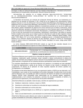 66 (Primera Sección) DIARIO OFICIAL Jueves 21 de abril de 2016
DECLARATORIA de vigencia de la Norma Mexicana NMX-I-22301-NYCE-2015.
Al margen un sello con el Escudo Nacional, que dice: Estados Unidos Mexicanos.- Secretaría de Economía.-
Subsecretaría de Competitividad y Normatividad.- Dirección General de Normas.
DECLARATORIA DE VIGENCIA DE LA NORMA MEXICANA NMX-I-22301-NYCE-2015, TECNOLOGÍAS
DE LA INFORMACIÓN-SEGURIDAD SOCIAL-SISTEMAS DE GESTIÓN DE LA CONTINUIDAD DEL
NEGOCIO-REQUERIMIENTOS.
La Secretaría de Economía, por conducto de la Dirección General de Normas, con fundamento en lo
dispuesto por los artículos 34 fracciones II, XIII y XXXIII de la Ley Orgánica de la Administración Pública
Federal; 3 fracción X, 51-A, 54 y 66 fracción V de la Ley Federal sobre Metrología y Normalización; 45 y 46 del
Reglamento de la Ley Federal sobre Metrología y Normalización y 21 fracciones I, IX, XI y XXI del Reglamento
Interior de esta Secretaría y habiéndose satisfecho el procedimiento previsto por la Ley de la materia para
estos efectos, expide la declaratoria de vigencia de la norma mexicana que se enlista a continuación, misma
que ha sido elaborada, aprobada y publicada como proyecto de norma mexicana bajo la responsabilidad del
organismo nacional de normalización denominado “Normalización y Certificación Electrónica, S. C. (NYCE)”,
lo que se hace del conocimiento de los productores, distribuidores, consumidores y del público en general.
El texto completo de las normas que se indican puede ser adquirido en la sede de dicho organismo ubicado
calle Avenida Lomas de Sotelo número 1097, colonia Lomas de Sotelo, Delegación Miguel Hidalgo, código
postal 11200, México, D.F. y/o al correo electrónico: nyce@nyce.org.mx, o consultarlo gratuitamente en la
biblioteca de la Dirección General de Normas de esta Secretaría, ubicada en Puente de Tecamachalco
número 6, colonia Lomas de Tecamachalco, Sección Fuentes, Naucalpan de Juárez, código postal 53950,
Estado de México.
La norma mexicana NMX-I-22301-NYCE-2015 entrará en vigor 60 días naturales después de la
publicación de esta Declaratoria de vigencia en el Diario Oficial de la Federación.
CLAVE O CÓDIGO TÍTULO DE LA NORMA
NMX-I-22301-NYCE-2015
TECNOLOGÍAS DE LA INFORMACIÓN-SEGURIDAD SOCIAL-SISTEMAS DE
GESTIÓN DE LA CONTINUIDAD DEL NEGOCIO-REQUERIMIENTOS.
Objetivo y campo de aplicación
Esta Norma Mexicana para la gestión de la continuidad del negocio especifica los requisitos para planificar,
establecer, implementar, operar, monitorear, revisar, mantener y mejorar continuamente un sistema de
gestión documentado para protegerse contra la reducción de la probabilidad de una ocurrencia, prepararse
para responder y recuperarse de los incidentes disruptivos perturbadores cuando éstos se presenten.
Los requisitos especificados en esta Norma Mexicana son genéricos y se pretende que sean aplicables
a todas las organizaciones o partes de las mismas, sin importar su tipo, tamaño y naturaleza de la
organización. El alcance de la aplicación de estos requisitos depende del entorno operativo de
la organización y la complejidad.
El propósito de esta Norma Mexicana es que una organización diseñe un SGCN que sea adecuado a sus
necesidades y que cumpla con las necesidades de las partes interesadas. Se debe evitar el uso de esta
Norma Mexicana como una plantilla para definir la estructura del Sistema de Gestión de Continuidad del
Negocio (SGCN). Estas necesidades están determinadas por los requisitos legales, regulatorios,
organizacionales y de la industria, los productos y servicios, los procesos empleados, el tamaño y la
estructura de la organización y los requerimientos de las partes interesadas.
Esta Norma Mexicana es aplicable a todos los tipos y tamaños de organizaciones que deseen:
a) Establecer, implementar, mantener y mejorar un SGCN;
b) Garantizar la conformidad con la política de continuidad del negocio establecida;
c) Demostrar conformidad con la norma ante otros;
d) Buscar la certificación/registro de su SGCN por un organismo acreditado de certificación de tercera
parte, o;
e) Hacer una auto-determinación y auto-declaración de conformidad con esta Norma Mexicana.
Esta Norma Mexicana puede utilizarse para evaluar la capacidad de una organización para cumplir sus
propias necesidades de continuidad y obligaciones con terceros.
 