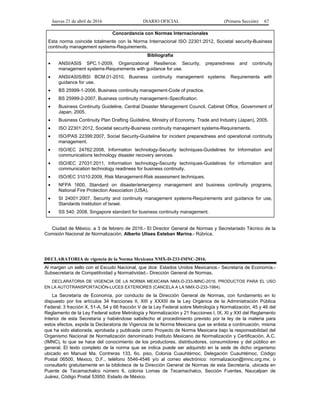 Jueves 21 de abril de 2016 DIARIO OFICIAL (Primera Sección) 67
Concordancia con Normas Internacionales
Esta norma coincide totalmente con la Norma Internacional ISO 22301:2012, Societal security-Business
continuity management systems-Requirements.
Bibliografía
• ANSI/ASIS SPC.1-2009, Organizational Resilience: Security, preparedness and continuity
management systems-Requirements with guidance for use.
• ANSI/ASIS/BSI BCM.01-2010, Business continuity management systems: Requirements with
guidance for use.
• BS 25999-1-2006, Business continuity management-Code of practice.
• BS 25999-2-2007, Business continuity management–Specification.
• Business Continuity Guideline, Central Disaster Management Council, Cabinet Office, Government of
Japan, 2005.
• Business Continuity Plan Drafting Guideline, Ministry of Economy, Trade and Industry (Japan), 2005.
• ISO 22301:2012, Societal security-Business continuity management systems-Requirements.
• ISO/PAS 22399:2007, Social Security-Guideline for incident preparedness and operational continuity
management.
• ISO/IEC 24762:2008, Information technology-Security techniques-Guidelines for Information and
communications technology disaster recovery services.
• ISO/IEC 27031:2011, Information technology-Security techniques-Guidelines for information and
communication technology readiness for business continuity.
• ISO/IEC 31010:2009, Risk Management-Risk assessment techniques.
• NFPA 1600, Standard on disaster/emergency management and business continuity programs,
National Fire Protection Association (USA).
• SI 24001:2007, Security and continuity management systems-Requirements and guidance for use,
Standards Institution of Israel.
• SS 540: 2008, Singapore standard for business continuity management.
Ciudad de México, a 3 de febrero de 2016.- El Director General de Normas y Secretariado Técnico de la
Comisión Nacional de Normalización, Alberto Ulises Esteban Marina.- Rúbrica.
DECLARATORIA de vigencia de la Norma Mexicana NMX-D-233-IMNC-2016.
Al margen un sello con el Escudo Nacional, que dice: Estados Unidos Mexicanos.- Secretaría de Economía.-
Subsecretaría de Competitividad y Normatividad.- Dirección General de Normas.
DECLARATORIA DE VIGENCIA DE LA NORMA MEXICANA NMX-D-233-IMNC-2016, PRODUCTOS PARA EL USO
EN LA AUTOTRANSPORTACIÓN-LUCES EXTERIORES (CANCELA A LA NMX-D-233-1984).
La Secretaría de Economía, por conducto de la Dirección General de Normas, con fundamento en lo
dispuesto por los artículos 34 fracciones II, XIII y XXXIII de la Ley Orgánica de la Administración Pública
Federal; 3 fracción X, 51-A, 54 y 66 fracción V de la Ley Federal sobre Metrología y Normalización, 45 y 46 del
Reglamento de la Ley Federal sobre Metrología y Normalización y 21 fracciones I, IX, XI y XXI del Reglamento
Interior de esta Secretaría y habiéndose satisfecho el procedimiento previsto por la ley de la materia para
estos efectos, expide la Declaratoria de Vigencia de la Norma Mexicana que se enlista a continuación, misma
que ha sido elaborada, aprobada y publicada como Proyecto de Norma Mexicana bajo la responsabilidad del
Organismo Nacional de Normalización denominado Instituto Mexicano de Normalización y Certificación, A.C.
(IMNC), lo que se hace del conocimiento de los productores, distribuidores, consumidores y del público en
general. El texto completo de la norma que se indica puede ser adquirido en la sede de dicho organismo
ubicado en Manuel Ma. Contreras 133, 6o. piso, Colonia Cuauhtémoc, Delegación Cuauhtémoc, Código
Postal 06500, México, D.F., teléfono 5546-4546 y/o al correo electrónico: normalizacion@imnc.org.mx; o
consultarlo gratuitamente en la biblioteca de la Dirección General de Normas de esta Secretaría, ubicada en
Puente de Tecamachalco número 6, colonia Lomas de Tecamachalco, Sección Fuentes, Naucalpan de
Juárez, Código Postal 53950, Estado de México.
 