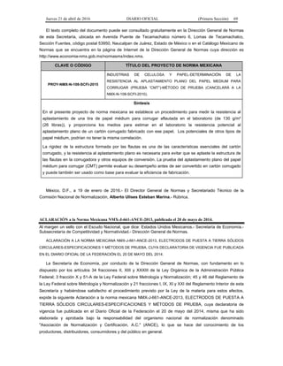 Jueves 21 de abril de 2016 DIARIO OFICIAL (Primera Sección) 69
El texto completo del documento puede ser consultado gratuitamente en la Dirección General de Normas
de esta Secretaría, ubicada en Avenida Puente de Tecamachalco número 6, Lomas de Tecamachalco,
Sección Fuentes, código postal 53950, Naucalpan de Juárez, Estado de México o en el Catálogo Mexicano de
Normas que se encuentra en la página de Internet de la Dirección General de Normas cuya dirección es
http://www.economia-nmx.gob.mx/normasmx/index.nmx.
CLAVE O CÓDIGO TÍTULO DEL PROYECTO DE NORMA MEXICANA
PROY-NMX-N-108-SCFI-2015
INDUSTRIAS DE CELULOSA Y PAPEL-DETERMINACIÓN DE LA
RESISTENCIA AL APLASTAMIENTO PLANO DEL PAPEL MEDIUM PARA
CORRUGAR (PRUEBA “CMT”)-MÉTODO DE PRUEBA (CANCELARÁ A LA
NMX-N-108-SCFI-2010).
Síntesis
En el presente proyecto de norma mexicana se establece un procedimiento para medir la resistencia al
aplastamiento de una tira de papel médium para corrugar aflautada en el laboratorio (de 130 g/m²
(26 libras)), y proporciona los medios para estimar en el laboratorio la resistencia potencial al
aplastamiento plano de un cartón corrugado fabricado con ese papel. Los potenciales de otros tipos de
papel médium, podrían no tener la misma correlación.
La rigidez de la estructura formada por las flautas es una de las características esenciales del cartón
corrugado, y la resistencia al aplastamiento plano es necesaria para evitar que se aplaste la estructura de
las flautas en la corrugadora y otros equipos de conversión. La prueba del aplastamiento plano del papel
médium para corrugar (CMT) permite evaluar su desempeño antes de ser convertido en cartón corrugado
y puede también ser usado como base para evaluar la eficiencia de fabricación.
México, D.F., a 19 de enero de 2016.- El Director General de Normas y Secretariado Técnico de la
Comisión Nacional de Normalización, Alberto Ulises Esteban Marina.- Rúbrica.
ACLARACIÓN a la Norma Mexicana NMX-J-661-ANCE-2013, publicada el 20 de mayo de 2014.
Al margen un sello con el Escudo Nacional, que dice: Estados Unidos Mexicanos.- Secretaría de Economía.-
Subsecretaría de Competitividad y Normatividad.- Dirección General de Normas.
ACLARACIÓN A LA NORMA MEXICANA NMX-J-661-ANCE-2013, ELECTRODOS DE PUESTA A TIERRA SÓLIDOS
CIRCULARES-ESPECIFICACIONES Y MÉTODOS DE PRUEBA, CUYA DECLARATORIA DE VIGENCIA FUE PUBLICADA
EN EL DIARIO OFICIAL DE LA FEDERACIÓN EL 20 DE MAYO DEL 2014.
La Secretaría de Economía, por conducto de la Dirección General de Normas, con fundamento en lo
dispuesto por los artículos 34 fracciones II, XIII y XXXIII de la Ley Orgánica de la Administración Pública
Federal; 3 fracción X y 51-A de la Ley Federal sobre Metrología y Normalización; 45 y 46 del Reglamento de
la Ley Federal sobre Metrología y Normalización y 21 fracciones I, IX, XI y XXI del Reglamento Interior de esta
Secretaría y habiéndose satisfecho el procedimiento previsto por la Ley de la materia para estos efectos,
expide la siguiente Aclaración a la norma mexicana NMX-J-661-ANCE-2013, ELECTRODOS DE PUESTA A
TIERRA SÓLIDOS CIRCULARES-ESPECIFICACIONES Y MÉTODOS DE PRUEBA, cuya declaratoria de
vigencia fue publicada en el Diario Oficial de la Federación el 20 de mayo del 2014, misma que ha sido
elaborada y aprobada bajo la responsabilidad del organismo nacional de normalización denominado
"Asociación de Normalización y Certificación, A.C." (ANCE), lo que se hace del conocimiento de los
productores, distribuidores, consumidores y del público en general.
 
