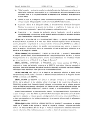 Jueves 21 de abril de 2016 DIARIO OFICIAL (Primera Sección) 93
d) Vigilar la creación y funcionamiento de las Contralorías Sociales, dar el adecuado acompañamiento y
gestionar los medios para el cumplimiento de los Lineamientos para la Promoción y Operación de la
Contraloría Social en los Programas Federales de Desarrollo Social, emitidos por la Secretaría de la
Función Pública.
e) Verificar, a través de la Delegación Estatal la conclusión de obras previo a la elaboración del acta
entrega-recepción del espacio público hacia la comunidad y del informe de resultados.
f) Supervisar a través de la Delegación Estatal y la Dirección General de Rescate de Espacios
Públicos, los avances en la ejecución de las obras, el cumplimiento de metas, así como el
mantenimiento, conservación y operación de los espacios públicos intervenidos.
g) Proporcionar a las instancias de evaluación externa, fiscalización, control y auditorías
correspondientes la información que les sea requerida, así como otorgarles las facilidades necesarias
para que lleven a cabo sus acciones respectivas.
DÉCIMA. DE LA REASIGNACIÓN DE LOS SUBSIDIOS FEDERALES.- La Dirección General de Rescate
de Espacios Públicos, a partir del 29 de mayo podrá realizar revisiones respecto al avance de las obras y
acciones, del ejercicio y comprobación de los recursos federales ministrados al “MUNICIPIO” en su calidad de
ejecutor. Los recursos que no hubieren sido ejercidos o comprometidos y cuyas acciones no tuvieren un
avance de acuerdo a lo programado, podrán ser redistribuidos con base en los criterios establecidos en el
Artículo 41 de las “Reglas de Operación”.
DÉCIMA PRIMERA. DEL SEGUIMIENTO, CONTROL Y EVALUACIÓN.- El “MUNICIPIO” en su carácter
de instancia ejecutora deberá reportar trimestralmente a la Delegación Estatal de la “SEDATU” los avances
físicos y financieros de los proyectos durante los primeros cinco días hábiles del mes inmediato al trimestre
que se reporta en términos del Artículo 42 de las “Reglas de Operación”.
DÉCIMA SEGUNDA. SUPERVISIÓN.- El “MUNICIPIO”, como instancia ejecutora del “PREP”, se
compromete a otorgar las facilidades necesarias a la “SEDATU” para realizar visitas de supervisión y
seguimiento a las obras realizadas, el acceso a información, registros y documentos que resulte necesario
conocer y que estén relacionados con la ejecución de los proyectos autorizados.
DÉCIMA TERCERA. “LAS PARTES” en el ámbito de sus obligaciones realizarán el registro de las
actividades de seguimiento, control y evaluación en el Sistema Integral de Información de Programas Sociales
(SIIPSO) administrado por la “SEDATU”.
DÉCIMA CUARTA. La “SEDATU” podrá efectuar la reducción, retención o la suspensión parcial o
definitiva de la radicación de los subsidios, solicitar el reintegro de las transferencias efectuadas al
“MUNICIPIO” por parte de la Delegación Estatal, incluyendo los rendimientos que se hubiesen generado,
cuando se detecten irregularidades, desviaciones, no cuenten con los informes periódicos previstos, por
incumplimiento de las “Reglas de Operación” o cuando los subsidios no se destinen a los fines autorizados.
En los supuestos anteriores, la instancia normativa notificará a la instancia ejecutora por escrito dentro de
un plazo no mayor a cinco días hábiles a partir de la fecha de recepción del reporte que resulte de las
supervisiones realizadas. La instancia ejecutora deberá presentar la información y documentación faltante, en
un plazo que no exceda cinco días hábiles contados a partir de la recepción del comunicado de la Delegación
Estatal de la “SEDATU”.
DÉCIMA QUINTA. DEL CIERRE DE LOS PROYECTOS.- El “MUNICIPIO”, como ejecutor se obliga a
cumplir con lo señalado en los artículos 44 y 45 de las “Reglas de Operación”, informando de manera
oportuna a la Delegación Estatal. En caso de que se modifiquen las aportaciones realizadas al amparo del
presente instrumento, dichas modificaciones quedarán inscritas en el cierre de ejercicio correspondiente.
 