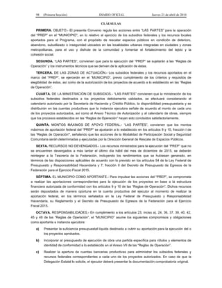 98 (Primera Sección) DIARIO OFICIAL Jueves 21 de abril de 2016
CLÁUSULAS
PRIMERA. OBJETO.- El presente Convenio regula las acciones entre “LAS PARTES” para la operación
del “PREP” en el “MUNICIPIO”, en lo relativo al ejercicio de los subsidios federales y los recursos locales
aportados para el Programa, con el propósito de rescatar espacios públicos en condición de deterioro,
abandono, subutilizado o inseguridad ubicados en las localidades urbanas integradas en ciudades y zonas
metropolitanas, para el uso y disfrute de la comunidad y fomentar el fortalecimiento del tejido y la
cohesión social.
SEGUNDA. “LAS PARTES”, convienen que para la ejecución del “PREP” se sujetarán a las “Reglas de
Operación” y los instrumentos técnicos que se deriven de la aplicación de éstas.
TERCERA. DE LAS ZONAS DE ACTUACIÓN.- Los subsidios federales y los recursos aportados en el
marco del “PREP”, se ejercerán en el “MUNICIPIO”, previo cumplimiento de los criterios y requisitos de
elegibilidad de éstos, así como de la autorización de los proyectos de acuerdo a lo establecido en las “Reglas
de Operación”.
CUARTA. DE LA MINISTRACIÓN DE SUBSIDIOS.- “LAS PARTES” convienen que la ministración de los
subsidios federales destinados a los proyectos debidamente validados, se efectuará considerando el
calendario autorizado por la Secretaría de Hacienda y Crédito Público, la disponibilidad presupuestaria y se
distribuirán en las cuentas productivas que la instancia ejecutora señale de acuerdo al monto de cada uno
de los proyectos autorizados, así como al Anexo Técnico de Autorización y al calendario de obras, siempre
que los procesos establecidos en las “Reglas de Operación” hayan sido concluidos satisfactoriamente.
QUINTA. MONTOS MÁXIMOS DE APOYO FEDERAL.- “LAS PARTES”, convienen que los montos
máximos de aportación federal del “PREP” se ajustarán a lo establecido en los artículos 9 y 10, fracción I de
las “Reglas de Operación”, señalando que las acciones de la Modalidad de Participación Social y Seguridad
Comunitaria serán determinadas y ejecutadas por la Dirección General de Rescate de Espacios Públicos.
SEXTA. RECURSOS NO DEVENGADOS.- Los recursos ministrados para la ejecución del “PREP” que no
se encuentren devengados a más tardar el último día hábil del mes de diciembre de 2015, se deberán
reintegrar a la Tesorería de la Federación, incluyendo los rendimientos que se hubiesen generado, en
términos de las disposiciones aplicables de acuerdo con lo previsto en los artículos 54 de la Ley Federal de
Presupuesto y Responsabilidad Hacendaria y 7, fracción II del Decreto de Presupuesto de Egresos de la
Federación para el Ejercicio Fiscal 2015.
SÉPTIMA. EL MUNICIPIO COMO APORTANTE.- Para impulsar las acciones del “PREP”, se compromete
a realizar las aportaciones correspondientes para la ejecución de los proyectos en base a la estructura
financiera autorizada de conformidad con los artículos 9 y 10 de las “Reglas de Operación”. Dichos recursos
serán depositados de manera oportuna en la cuenta productiva del ejecutor al momento de realizar la
aportación federal, en los términos señalados en la Ley Federal de Presupuesto y Responsabilidad
Hacendaria, su Reglamento y el Decreto de Presupuesto de Egresos de la Federación para el Ejercicio
Fiscal 2015.
OCTAVA. RESPONSABILIDADES.- En cumplimiento a los artículos 23, inciso a), 24, 36, 37, 39, 40, 42,
45 y 48 de las “Reglas de Operación”, el “MUNICIPIO” asume los siguientes compromisos y obligaciones
como aportante e instancia ejecutora:
a) Presentar la suficiencia presupuestal líquida destinada a cubrir su aportación para la ejecución del o
los proyectos aprobados.
b) Incorporar al presupuesto de ejecución de obra una partida específica para rótulos y elementos de
identidad de conformidad a lo establecido en el Anexo VII de las “Reglas de Operación”.
c) Realizar la apertura de cuentas bancarias productivas para administrar los subsidios federales y
recursos federales correspondientes a cada uno de los proyectos autorizados. En caso de que la
Delegación Estatal lo solicite, el ejecutor deberá presentar la documentación comprobatoria original.
 