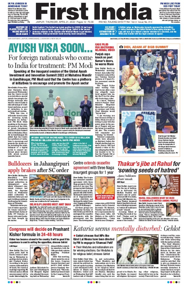 JAIPUR l THURSDAY, APRIL 21, 2022 l Pages 12 l 3.00  RNI NO. RAJENG/2019/77764 l Vol 3 l Issue No. 313
OUR EDITIONS: JAIPUR, AHMEDABAD, LUCKNOW  NEW DELHI www.firstindia.co.in I https://firstindia.co.in/epapers/jaipur I twitter.com/thefirstindia I facebook.com/thefirstindia I instagram.com/thefirstindia
A British judge on Wednesday formally approved the extradition
of Julian Assange to the United States to face spying charges. The
case will now go to Britain’s interior minister for a decision, and the
WikiLeaks founder still has legal avenues of appeal.
UK COURT
APPROVES
EXTRADITION OF
ASSANGE TO US
Delhi Capitals’ Tim Seifert has tested positive for COVID-19 just hours
before his team’s match against Punjab Kings. Seifert is the second
overseas cricketer in the Capitals after Mitchell Marsh to get infected.
Meanwhile, Delhi government made wearing mask compulsory.
ANOTHER DC
PLAYER TESTS +VE;
MASKS MUST IN
DELHI AGAIN
New Delhi: Prime Min-
ister Narendra Modi
announced Wednesday
that the Centre would
soon introduce a special
Ayush visa category for
foreign nationals who
want to come to India to
take advantage of tradi-
tional medicine, as part
of initiatives to pro-
mote medical tourism.
“With this visa, it
will make travel easier
for accessing Ayush
therapies (in India),”
said PM Modi while
speaking at the inaugu-
ral session of the Glob-
al Ayush Investment
and Innovation Summit
2022 at Mahatma Man-
dir in Gandhinagar. He
added that the Centre
has a plethora of initia-
tives to encourage and
promote the Ayush sec-
tor, including the estab-
lishment of a digital
portal to connect me-
dicinal plant farmers
with Ayush product
manufacturers. 
New Delhi: Halting the
demolition drive
launched by Delhi mu-
nicipal authorities in
Jahangirpuri area,
which witnessed com-
munal violence last
week, the Supreme
Court on Wednesday
asked authorities to
maintain status quo and
saiditwillhearpetitions
challenging the demoli-
tions on Thursday
.
“Maintain status quo.
List it before appropri-
ate bench tomorrow,”
orderedChief Justiceof
India NV Ramana as
Senior Advocate Dushy-
ant Dave brought up
the matter.  P5
Aditi Nagar
New Delhi: Amid row-
over the use of bulldoz-
ers in BJP-ruled UP
,
Madhya Pradesh and
Gujarat and by party-
governed MCD in Delhi,
Union IB Minister An-
urag Thakur slammed
Rahul Gandhi for his ad-
vicetoModigovernment
to “switch off bulldozers
of hate” remark.
Accusing Rahul of
“sowing the seeds of ha-
tred”, Thakur said he
was “maligning the
name of the country”.
Kataria seems mentally disturbed: Gehlot
New Delhi: Chief Min-
ister Ashok Gehlot has
stirred the political de-
bate yet again by giving
a new statement on the
debate of Hindu and
Hindutva. Gehlot said
on Wednesday that BJP
leaders talk of Hindut-
va and nationalism.
“Their Hindutva and
nationalism are to win
elections. Our Hindutva
is for religious belief.
We are all proud that we
are Hindus. Mahatma
Gandhi also said the
same thing that we are
proud to be Hindu. Be-
ing Hindu, we respect
all religions. By respect-
ing other religions,
there will be love in the
society
. There will be no
violence and the coun-
try will develop,” Gehlot
said while interacting
with the media in Delhi.
The Chief Minister
also targeted Leader of
Opposition Gulabchand
Kataria for his state-
ment on Ravana and
Sita. “Gulabchand Ka-
taria first spoke about
Maharana Pratap;
could he only find Sita
to give an example on
Ravana? Kataria seems
mentally disturbed. It
seems that he is not get-
ting respect in the party
,
therefore he is flabber-
gasted.  Turn to P8
l Gehlot stresses that MPs like
Kirori Lal Meena have been directed
by PM to engage in ‘Dhamaal Patti’
l Their Hindutva and nationalism are
for winning elections. Our Hindutva is
for religious belief, stresses Gehlot
Chief Minister Ashok Gehlot arrives at Congress chief Sonia
Gandhi’s residence, in New Delhi on Wednesday.—PHOTO BY ANI
AYUSH VISA SOON...
For foreign nationals who come
to India for treatment: PM Modi
Speaking at the inaugural session of the Global Ayush
Investment and Innovation Summit 2022 at Mahatma Mandir
in Gandhinagar, PM Modi said that the Centre has a plethora
of initiatives to encourage and promote the Ayush sector
Prime minister Narendra Modi, Director General of World health organization (WHO) Tedros Adhanom
Ghebreyesus and Mauritius Prime Minister Pravind Jugnauth during the Global Ayush Investment
and Innovation Summit, at Mahatma Mandir in Gandhinagar on Wednesday.
AYUSH SECTOR INCREASED TO OVER $18 BILLION
FROM $3 BILLION IN 2014, SAYS PM MODI
The Prime Minister
said, “We are already
witnessing unprecedented
growth in the production
of AYUSH medicines, sup-
plements and cosmetics.
In 2014, where the AYUSH
sector was less than USD
3 billion, today it has in-
creased to more than USD
18 billion.” He said that
the Ministry of AYUSH has
taken several major steps
to encourage a startup
culture in the field of
traditional medicines. A few
days back an incubation
centre developed by the All
India Institute of Ayurveda
has been inaugurated,
informed PM Modi.
Bulldozers in Jahangirpuri
apply brakes after SC order
Centre extends ceasefire
agreement with three Naga
insurgent groups for 1 year
New Delhi: The Centre
has extended ceasefire
agreement with three
Naga groups for further
period of one year. The
groups include National
Socialist Council of Na-
galand-NK (NSCN-NK),
NationalSocialistCoun-
cil of Nagaland-Refor-
mation (NSCN-R) and
NationalSocialistCoun-
cilof Nagaland-K-Khan-
go (NSCN-K-Khango).
All these groups are
breakaway factions of
NSCN-IM and NSCN-K
and signed the ceasefire
agreements with the
government over the
years. The development
comes even as NSCN-IM
leaders, led by General
Secretary Th Muivah,
Tuesday met with Cen-
tre’s representative for
Naga peace talks, AK
Mishra, at the outfit’s
headquarters, Camp
Hebron near Dimapur.
Thakur’s jibe at Rahul for
‘sowing seeds of hatred’
DELHI BJP LEADERS MEET AMIT SHAH
New Delhi: Top Delhi BJP leaders met with Union Home
Minister Amit Shah at the Union Home Ministry headquarters
in Delhi on Wednesday, hours after a controversial demoli-
tion drive in violence-hit Jahangirpuri that was halted by the
Supreme Court. Shah met with the Delhi leaders for an hour.
Those in the meeting were Delhi BJP chief Adesh Gupta, MP
Ramesh Bidhuri, MLA Ram Bir Bidhuri and leader Maninder
Singh Sirsa. “It was a routine meeting,” said Sirsa.
RAHUL: BULLDOZERS MUST BE USED
TO ANNIHILATE HATRED AMONG PEOPLE
New Delhi: Congress leader Rahul
Gandhi on Wednesday sneered at the
Bharatiya Janata Party’s move to start
an encroachment drive in Jahang-
irpuri and said that the bulldozers
must be used to end hatred among
people. “This is a demolition of India’s
constitutional values. This is state-
sponsored targeting of the poor and minorities. BJP must
bulldoze the hatred in their hearts instead,” tweeted Gandhi.
CASE FILED
FOR DOCTORING
KEJRIWAL VIDEO
Punjab cops
knock on poet
Kumar’s doors,
he warns Mann
New Delhi: Early on
Wednesday morning,
former Aam Admi Par-
ty member and poet Ku-
mar Vishwas tweeted
pictures of Punjab Po-
lice personnel outside
his house.
The Punjab Police
came visiting Vish-
was’s house after a case
was allegedly regis-
tered against him un-
der the IT Act for alleg-
edly doctoring a video.
In a tweet, Vishwas
warned Punjab Chief
Minister Bhagwant
Mann that AAP nation-
al convener and Delhi
Chief Minister would
“betray him”.
“I am warning you
that the man sitting in
Delhi, whom you are al-
lowing to play with the
power given by the peo-
ple of Punjab, will one
day betray you and Pun-
jab also. The country
will remember my
warning,” he tweeted.
Vishwas’s comments,
which were allegedly
on Kejriwal, before the
Punjab election had cre-
ated a furore. BJP had
shared a video of Ku-
mar alleging that Kejri-
wal wanted to be “ei-
ther the Punjab CM or
the PM of Khalistan”.
DIDI, ADANI AT BGB SUMMIT
West Bengal Chief Minister
Mamata Banerjee and Adani
Group Chairman Gautam
Adani exchange greetings
during the inauguration of
6th Bengal Global Business
Summit in Kolkata on
Wednesday. (Inset) Adani
speaking during the event. P6
UK PM JOHNSON IN
AHMEDABAD TODAY
PM MODI LIVE FROM
RED FORT TODAY
British Prime Minister Boris
Johnson is scheduled to arrive
in India for a two-day visit begin-
ning on Thursday. The UK PM
will be in Ahmedabad on April
21, 2022 and leave for Delhi
the same day. He is expected to
meet PM Modi on Friday.  P6
Prime Minister Narendra Modi
will address the nation from the
Red Fort on the 400th Parkash
Purab of Sikh guru Tegh Baha-
dur on Thursday. PM Modi will
also release a commemorative
coin and postage stamp on
the occasion.
UNDER HOME MINISTER
AMIT SHAH’S WATCH
...slams ‘bulldozers
of hate’ remark
OPPOSITION BARBS: AAP leader and Delhi Deputy Chief Minister
Manish Sisodia said that the only way to end hooliganism in the
country was to bulldoze the BJP headquarters.
Congress will decide on Prashant
Kishor formula in 24-48 hours
Aditi Nagar
New Delhi: The Con-
gress party held its
fourth round of meet-
ing on Wednesday re-
garding election strate-
gist Prashant Kishor.
According to the party
sources,inthenext24to
48 hours, the round of
meetings regarding PK
will end and an official
announcement will be
made. Interestingly
, Ra-
jasthan CM Ashok Ge-
hlot and Chhattisgarh
CM Bhupesh Baghel
also attended the meet-
ing held on Wednesday
.
Alongwiththecommit-
tee members, both the
CMs gave their opinion
regarding Prashant
Kishor.
After this meeting,
which lasted for about
five hours, Congress
General Secretary and
party’s chief spokes-
person Randeep Sur-
jewalasaid,“Thiscom-
mitteehasbeenformed
by the Congress Presi-
dent.  Turn to P8
Kishor has become a brand in the country. It will be good if his
experience is used in uniting the opposition, stresses Gehlot
Union IB
Minister
Anurag
Thakur speaks
during press
conference
at BJP HQ, in
New Delhi
on Wednesday.
 