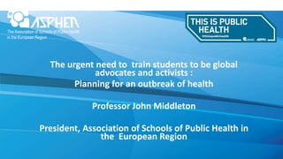 The urgent need to train students to be global
advocates and activists :
Planning for an outbreak of health
Professor John Middleton
President, Association of Schools of Public Health in
the European Region
 