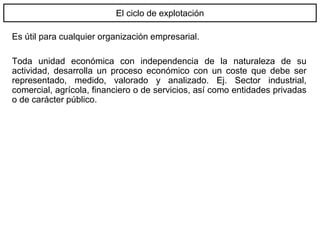El ciclo de explotación
Es útil para cualquier organización empresarial.
Toda unidad económica con independencia de la naturaleza de su
actividad, desarrolla un proceso económico con un coste que debe ser
representado, medido, valorado y analizado. Ej. Sector industrial,
comercial, agrícola, financiero o de servicios, así como entidades privadas
o de carácter público.
 