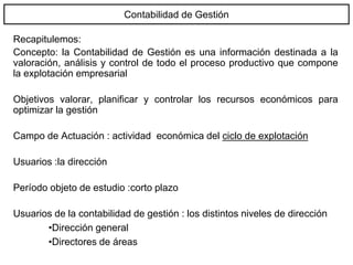 Contabilidad de Gestión
Recapitulemos:
Concepto: la Contabilidad de Gestión es una información destinada a la
valoración, análisis y control de todo el proceso productivo que compone
la explotación empresarial
Objetivos valorar, planificar y controlar los recursos económicos para
optimizar la gestión
Campo de Actuación : actividad económica del ciclo de explotación
Usuarios :la dirección
Período objeto de estudio :corto plazo
Usuarios de la contabilidad de gestión : los distintos niveles de dirección
•Dirección general
•Directores de áreas
 