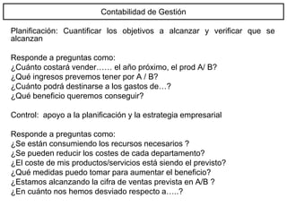 Contabilidad de Gestión
Planificación: Cuantificar los objetivos a alcanzar y verificar que se
alcanzan
Responde a preguntas como:
¿Cuánto costará vender…… el año próximo, el prod A/ B?
¿Qué ingresos prevemos tener por A / B?
¿Cuánto podrá destinarse a los gastos de…?
¿Qué beneficio queremos conseguir?
Control: apoyo a la planificación y la estrategia empresarial
Responde a preguntas como:
¿Se están consumiendo los recursos necesarios ?
¿Se pueden reducir los costes de cada departamento?
¿El coste de mis productos/servicios está siendo el previsto?
¿Qué medidas puedo tomar para aumentar el beneficio?
¿Estamos alcanzando la cifra de ventas prevista en A/B ?
¿En cuánto nos hemos desviado respecto a…..?
 