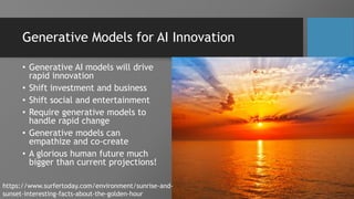 Generative Models for AI Innovation
• Generative AI models will drive
rapid innovation
• Shift investment and business
• Shift social and entertainment
• Require generative models to
handle rapid change
• Generative models can
empathize and co-create
• A glorious human future much
bigger than current projections!
https://www.surfertoday.com/environment/sunrise-and-
sunset-interesting-facts-about-the-golden-hour
 