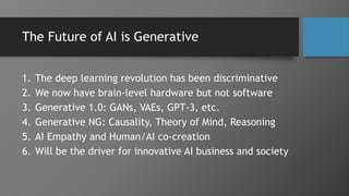 The Future of AI is Generative
1. The deep learning revolution has been discriminative
2. We now have brain-level hardware but not software
3. Generative 1.0: GANs, VAEs, GPT-3, etc.
4. Generative NG: Causality, Theory of Mind, Reasoning
5. AI Empathy and Human/AI co-creation
6. Will be the driver for innovative AI business and society
 