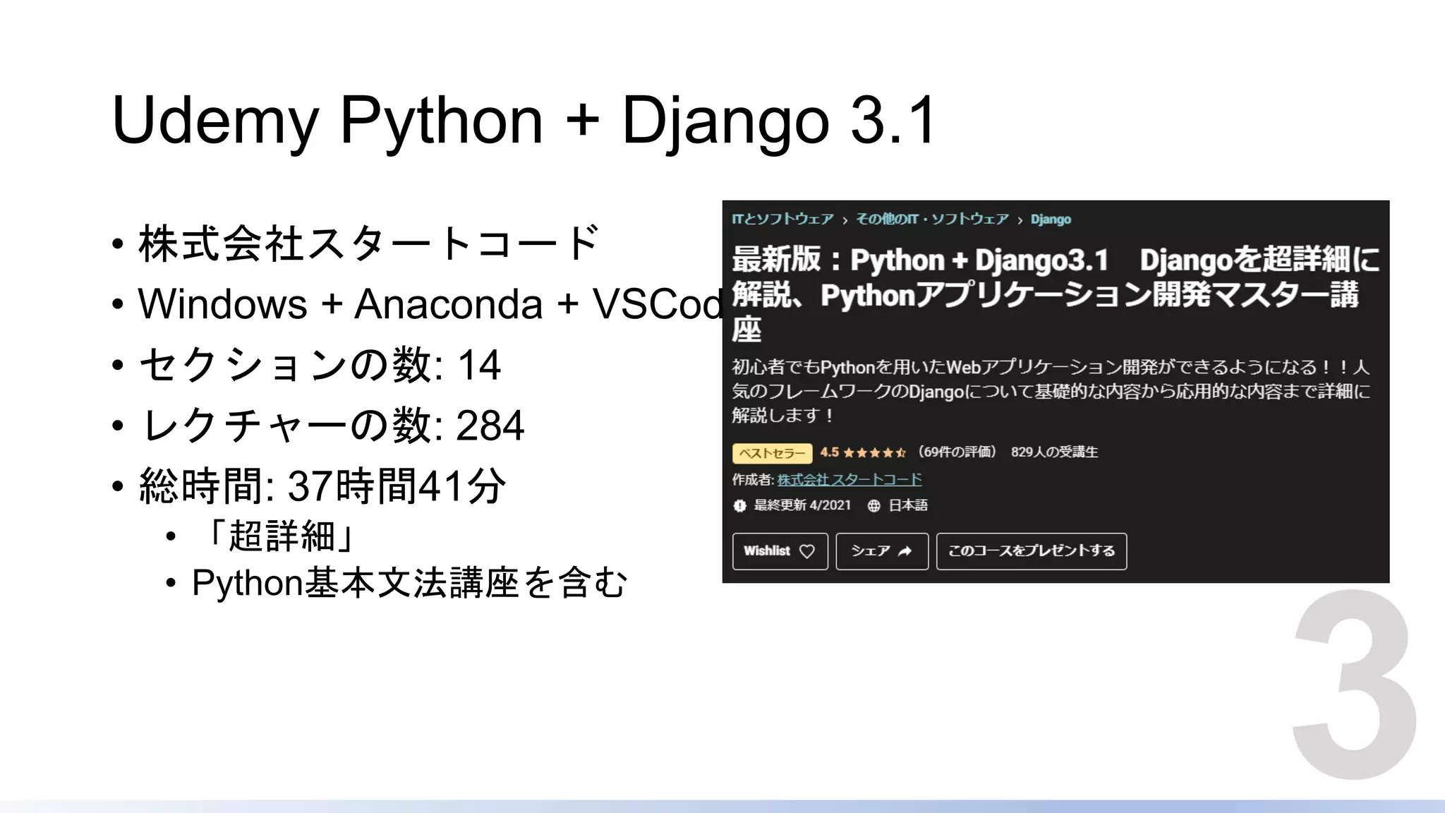 Udemy Python + Django 3.1
• 株式会社スタートコード
• Windows + Anaconda + VSCode
• セクションの数: 14
• レクチャーの数: 284
• 総時間: 37時間41分
• 「超詳細」
• Python基本文法講座を含む
3
 