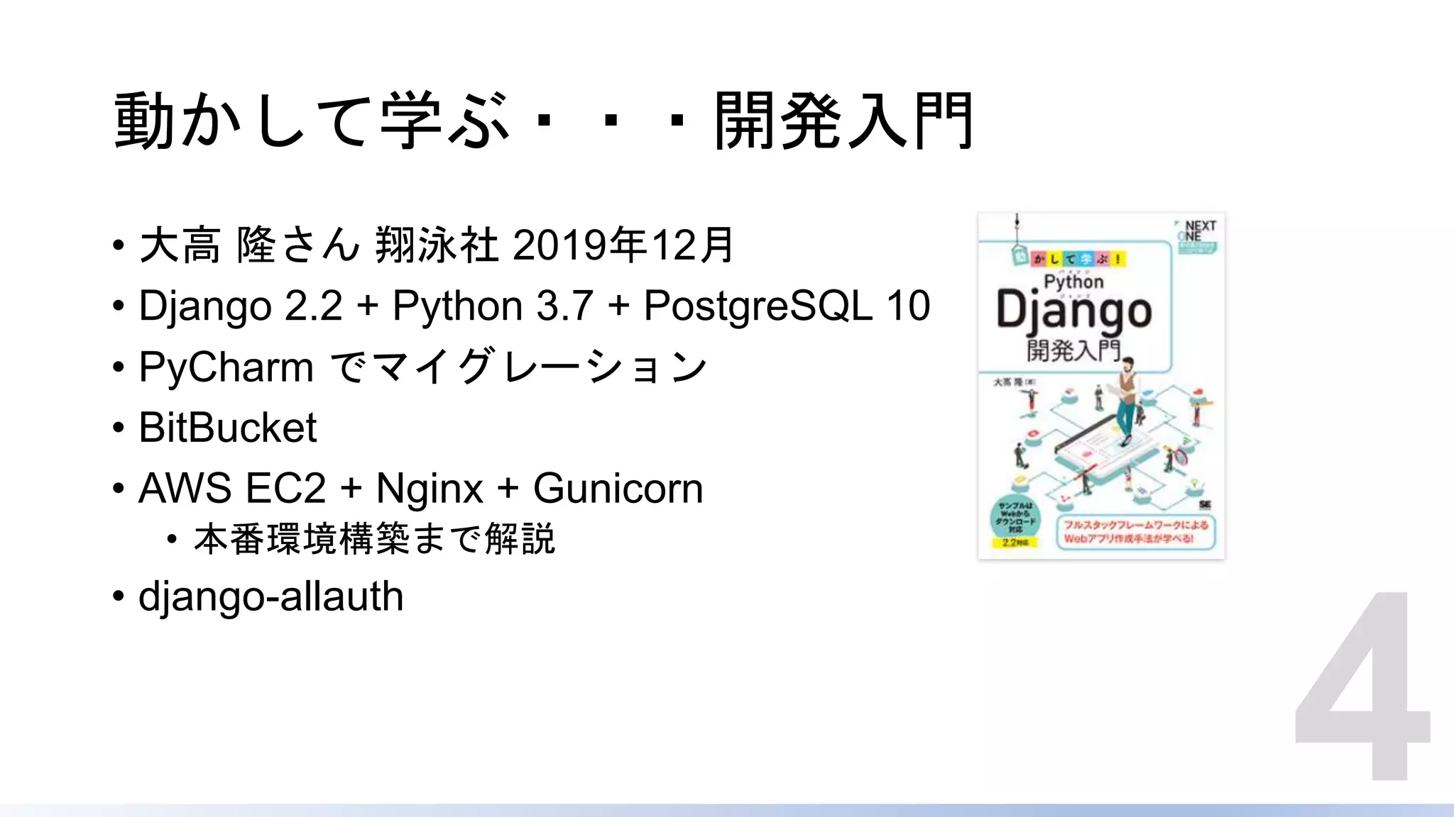 動かして学ぶ・・・開発入門
• 大高 隆さん 翔泳社 2019年12月
• Django 2.2 + Python 3.7 + PostgreSQL 10
• PyCharm でマイグレーション
• BitBucket
• AWS EC2 + Nginx + Gunicorn
• 本番環境構築まで解説
• django-allauth
4
 