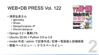 WEB+DB PRESS Vol. 122
• 清原弘貴さん
• @hirokiky
• Shodo
• DjangoCongress JP
• Discord django-ja
• Django 3.2 = 最新LTS
• Ubuntu 20.04 + Python 3.9 or 3.8
• model 作成 / admin で記事作成 / 記事一覧画面と詳細画面
• 関数ベースビュー → クラスベースビュー
2
 