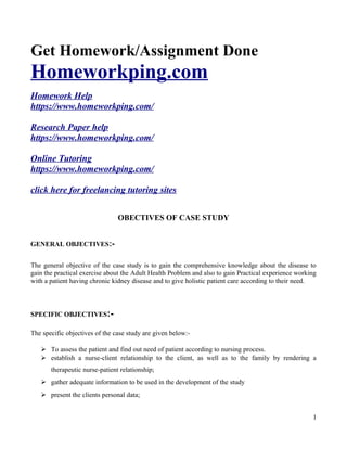 Get Homework/Assignment Done
Homeworkping.com
Homework Help
https://www.homeworkping.com/
Research Paper help
https://www.homeworkping.com/
Online Tutoring
https://www.homeworkping.com/
click here for freelancing tutoring sites
OBECTIVES OF CASE STUDY
GENERAL OBJECTIVES:-
The general objective of the case study is to gain the comprehensive knowledge about the disease to
gain the practical exercise about the Adult Health Problem and also to gain Practical experience working
with a patient having chronic kidney disease and to give holistic patient care according to their need.
SPECIFIC OBJECTIVES:-
The specific objectives of the case study are given below:-
 To assess the patient and find out need of patient according to nursing process.
 establish a nurse-client relationship to the client, as well as to the family by rendering a
therapeutic nurse-patient relationship;
 gather adequate information to be used in the development of the study
 present the clients personal data;
1
 