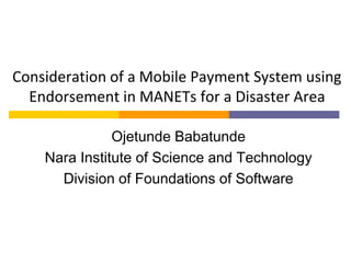 Consideration of a Mobile Payment System using
Endorsement in MANETs for a Disaster Area
Ojetunde Babatunde
Nara Institute of Science and Technology
Division of Foundations of Software
 