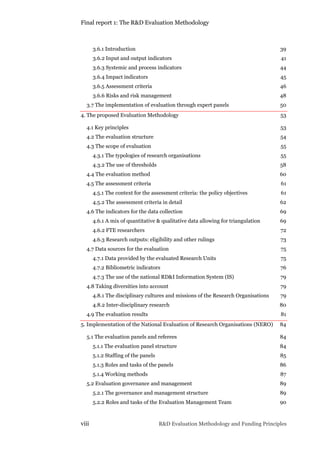 Final report 1: The R&D Evaluation Methodology
viii R&D Evaluation Methodology and Funding Principles
3.6.1 Introduction 39
3.6.2 Input and output indicators 41
3.6.3 Systemic and process indicators 44
3.6.4 Impact indicators 45
3.6.5 Assessment criteria 46
3.6.6 Risks and risk management 48
3.7 The implementation of evaluation through expert panels 50
4. The proposed Evaluation Methodology 53
4.1 Key principles 53
4.2 The evaluation structure 54
4.3 The scope of evaluation 55
4.3.1 The typologies of research organisations 55
4.3.2 The use of thresholds 58
4.4 The evaluation method 60
4.5 The assessment criteria 61
4.5.1 The context for the assessment criteria: the policy objectives 61
4.5.2 The assessment criteria in detail 62
4.6 The indicators for the data collection 69
4.6.1 A mix of quantitative & qualitative data allowing for triangulation 69
4.6.2 FTE researchers 72
4.6.3 Research outputs: eligibility and other rulings 73
4.7 Data sources for the evaluation 75
4.7.1 Data provided by the evaluated Research Units 75
4.7.2 Bibliometric indicators 76
4.7.3 The use of the national RD&I Information System (IS) 79
4.8 Taking diversities into account 79
4.8.1 The disciplinary cultures and missions of the Research Organisations 79
4.8.2 Inter-disciplinary research 80
4.9 The evaluation results 81
5. Implementation of the National Evaluation of Research Organisations (NERO) 84
5.1 The evaluation panels and referees 84
5.1.1 The evaluation panel structure 84
5.1.2 Staffing of the panels 85
5.1.3 Roles and tasks of the panels 86
5.1.4 Working methods 87
5.2 Evaluation governance and management 89
5.2.1 The governance and management structure 89
5.2.2 Roles and tasks of the Evaluation Management Team 90
 