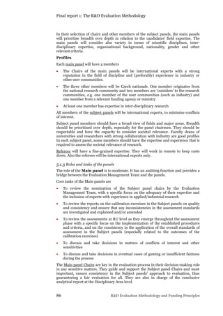 Final report 1: The R&D Evaluation Methodology
86 R&D Evaluation Methodology and Funding Principles
In their selection of chairs and other members of the subject panels, the main panels
will prioritise breadth over depth in relation to the candidates’ field expertise. The
main panels will consider also variety in terms of scientific disciplines, inter-
disciplinary expertise, organisational background, nationality, gender and other
relevant criteria.
Profiles
Each main panel will have 4 members
 The Chairs of the main panels will be international experts with a strong
reputation in the field of discipline and (preferably) experience in industry or
other user communities.
 The three other members will be Czech nationals. One member originates from
the national research community and two members are ‘outsiders’ to the research
communities, e.g. one member of the user communities (such as industry) and
one member from a relevant funding agency or ministry
 At least one member has expertise in inter-disciplinary research
All members of the subject panels will be internati0nal experts, to minimise conflicts
of interest.
Subject panel members should have a broad view of fields and major areas. Breadth
should be prioritised over depth, especially for the panel chairmen. They should be
respectable and have the capacity to consider societal relevance. Faculty deans of
universities and researchers with strong collaboration with industry are good profiles
In each subject panel, some members should have the expertise and experience that is
required to assess the societal relevance of research.
Referees will have a fine-grained expertise. They will work in remote to keep costs
down. Also the referees will be international experts only.
5.1.3 Roles and tasks of the panels
The role of the Main panel is to moderate. It has an auditing function and provides a
bridge between the Evaluation Management Team and the panels.
Core tasks of the Main panels are
 To review the nomination of the Subject panel chairs by the Evaluation
Management Team, with a specific focus on the adequacy of their expertise and
the inclusion of experts with experience in applied/industrial research
 To review the reports on the calibration exercises in the Subject panels on quality
and consistency and ensure that any inconsistencies in the assessment standards
are investigated and explained and/or amended
 To review the assessments at RU level as they emerge throughout the assessment
phase with a specific focus on the implementation of the established procedures
and criteria, and on the consistency in the application of the overall standards of
assessment in the Subject panels (especially related to the outcomes of the
calibration exercises)
 To discuss and take decisions in matters of conflicts of interest and other
sensitivities
 To discuss and take decisions in eventual cases of gaming or insufficient fairness
during the process
The Main panel Chairs are key in the evaluation process in their decision-making role
in any sensitive matters. They guide and support the Subject panel Chairs and most
important, ensure consistency in the Subject panels’ approach to evaluation, thus
guaranteeing a fair evaluation for all. They are also in charge of the conclusive
analytical report at the Disciplinary Area level.
 