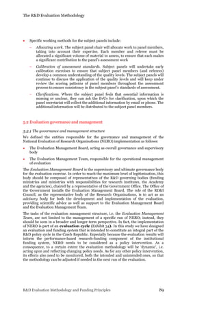 The R&D Evaluation Methodology
R&D Evaluation Methodology and Funding Principles 89
 Specific working methods for the subject panels include:
 Allocating work. The subject panel chair will allocate work to panel members,
taking into account their expertise. Each member and referee must be
allocated a significant volume of material to assess, to ensure that each makes
a significant contribution to the panel’s assessment work
 Calibration of assessment standards. Subject panels will undertake early
calibration exercises to ensure that subject panel members (and referees)
develop a common understanding of the quality levels. The subject panels will
continue to discuss the application of the quality levels and will keep under
review the scoring patterns of panel members throughout the assessment
process to ensure consistency in the subject panel’s standards of assessment.
 Clarifications. Where the subject panel feels that essential information is
missing or unclear, they can ask the EvUs for clarification, upon which the
panel secretariat will collect the additional information by email or phone. The
additional information will be distributed to the subject panel members.
5.2 Evaluation governance and management
5.2.1 The governance and management structure
We defined the entities responsible for the governance and management of the
National Evaluation of Research Organisations (NERO) implementation as follows:
 The Evaluation Management Board, acting as overall governance and supervisory
body
 The Evaluation Management Team, responsible for the operational management
of evaluation
The Evaluation Management Board is the supervisory and ultimate governance body
for the evaluation exercise. In order to reach the maximum level of legitimisation, this
body should be composed of representatives of the R&D governing bodies (funding
ministries and ministries with responsibilities for research institutes, the Academy
and the agencies), chaired by a representative of the Government Office. The Office of
the Government installs the Evaluation Management Board. The role of the RD&I
Council, as the representative body of the Research Organisations, is to act as an
advisory body for both the development and implementation of the evaluation,
providing scientific advice as well as support to the Evaluation Management Board
and the Evaluation Management Team.
The tasks of the evaluation management structure, i.e. the Evaluation Management
Team, are not limited to the management of a specific run of NERO; instead, they
should be seen in a broader and longer-term perspective. In fact, the implementation
of NERO is part of an evaluation cycle (Exhibit 34). In this study we have designed
an evaluation and funding system that is intended to constitute an integral part of the
R&D policy cycle in the Czech Republic. Especially because the evaluation results will
inform the performance-based research-funding component of the institutional
funding system, NERO needs to be considered as a policy intervention. As a
consequence, to a certain extent the evaluation methodology will be ‘dynamic’, i.e.
acting upon and reflecting changing policy needs. As for any other policy intervention,
its effects also need to be monitored, both the intended and unintended ones, so that
the methodology can be adjusted if needed in the next run of the evaluation.
 