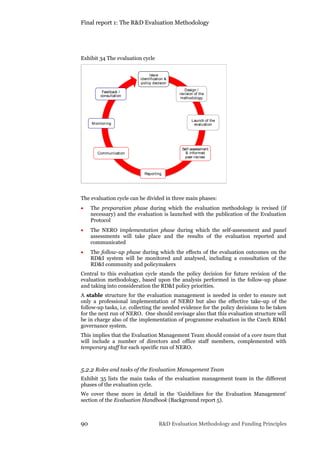 Final report 1: The R&D Evaluation Methodology
90 R&D Evaluation Methodology and Funding Principles
Exhibit 34 The evaluation cycle
The evaluation cycle can be divided in three main phases:
 The preparation phase during which the evaluation methodology is revised (if
necessary) and the evaluation is launched with the publication of the Evaluation
Protocol
 The NERO implementation phase during which the self-assessment and panel
assessments will take place and the results of the evaluation reported and
communicated
 The follow-up phase during which the effects of the evaluation outcomes on the
RD&I system will be monitored and analysed, including a consultation of the
RD&I community and policymakers
Central to this evaluation cycle stands the policy decision for future revision of the
evaluation methodology, based upon the analysis performed in the follow-up phase
and taking into consideration the RD&I policy priorities.
A stable structure for the evaluation management is needed in order to ensure not
only a professional implementation of NERO but also the effective take-up of the
follow-up tasks, i.e. collecting the needed evidence for the policy decisions to be taken
for the next run of NERO. One should envisage also that this evaluation structure will
be in charge also of the implementation of programme evaluation in the Czech RD&I
governance system.
This implies that the Evaluation Management Team should consist of a core team that
will include a number of directors and office staff members, complemented with
temporary staff for each specific run of NERO.
5.2.2 Roles and tasks of the Evaluation Management Team
Exhibit 35 lists the main tasks of the evaluation management team in the different
phases of the evaluation cycle.
We cover these more in detail in the ‘Guidelines for the Evaluation Management’
section of the Evaluation Handbook (Background report 5).
Issue
identification &
policy decision
Design /
revision of the
methodology
Launch of the
evaluation
Self-assessment
& informed
peer-review
Reporting
Monitoring
Feedback /
consultation
Communication
 