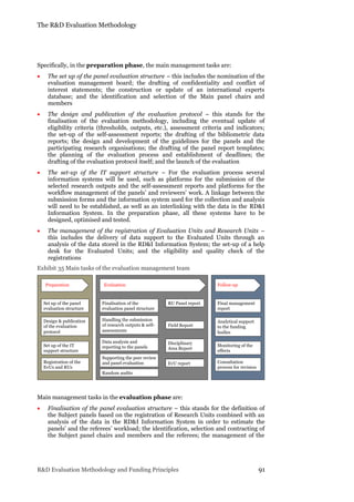 The R&D Evaluation Methodology
R&D Evaluation Methodology and Funding Principles 91
Specifically, in the preparation phase, the main management tasks are:
 The set up of the panel evaluation structure – this includes the nomination of the
evaluation management board; the drafting of confidentiality and conflict of
interest statements; the construction or update of an international experts
database; and the identification and selection of the Main panel chairs and
members
 The design and publication of the evaluation protocol – this stands for the
finalisation of the evaluation methodology, including the eventual update of
eligibility criteria (thresholds, outputs, etc.), assessment criteria and indicators;
the set-up of the self-assessment reports; the drafting of the bibliometric data
reports; the design and development of the guidelines for the panels and the
participating research organisations; the drafting of the panel report templates;
the planning of the evaluation process and establishment of deadlines; the
drafting of the evaluation protocol itself; and the launch of the evaluation
 The set-up of the IT support structure – For the evaluation process several
information systems will be used, such as platforms for the submission of the
selected research outputs and the self-assessment reports and platforms for the
workflow management of the panels’ and reviewers’ work. A linkage between the
submission forms and the information system used for the collection and analysis
will need to be established, as well as an interlinking with the data in the RD&I
Information System. In the preparation phase, all these systems have to be
designed, optimised and tested.
 The management of the registration of Evaluation Units and Research Units –
this includes the delivery of data support to the Evaluated Units through an
analysis of the data stored in the RD&I Information System; the set-up of a help
desk for the Evaluated Units; and the eligibility and quality check of the
registrations
Exhibit 35 Main tasks of the evaluation management team
Main management tasks in the evaluation phase are:
 Finalisation of the panel evaluation structure – this stands for the definition of
the Subject panels based on the registration of Research Units combined with an
analysis of the data in the RD&I Information System in order to estimate the
panels’ and the referees’ workload; the identification, selection and contracting of
the Subject panel chairs and members and the referees; the management of the
Preparation Evaluation
Set up of the panel
evaluation structure
Registration of the
EvUs and RUs
Finalisation of the
evaluation panel structure
Handling the submission
of research outputs & self-
assessments
RU Panel report
EvU report
Field Report
Design & publication
of the evaluation
protocol
Disciplinary
Area Report
Follow-up
Data analysis and
reporting to the panels
Supporting the peer review
and panel evaluation
Analytical support
to the funding
bodies
Monitoring of the
effects
Consultation
process for revision
Final management
report
Set up of the IT
support structure
Random audits
 