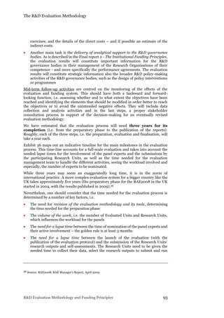 The R&D Evaluation Methodology
R&D Evaluation Methodology and Funding Principles 93
exercises; and the details of the direct costs – and if possible an estimate of the
indirect costs.
 Another main task is the delivery of analytical support to the R&D governance
bodies. As is described in the Final report 2 - The Institutional Funding Principles,
the evaluation results will constitute important information for the R&D
governance bodies in their management of the Research Organisations of their
competence - and more specifically the performance agreements. The evaluation
results will constitute strategic information also the broader R&D policy-making
activities of the R&D governance bodies, such as the design of policy interventions
or programmes
Mid-term follow-up activities are centred on the monitoring of the effects of the
evaluation and funding system. This should have both a backward and forward-
looking function, i.e. assessing whether and to what extent the objectives have been
reached and identifying the elements that should be modified in order better to reach
the objectives or to avoid the unintended negative effects. They will include data
collection and analysis activities and in the last steps, a proper stakeholder
consultation process in support of the decision-making for an eventually revised
evaluation methodology.
We have estimated that the evaluation process will need three years for its
completion (i.e. from the preparatory phase to the publication of the reports).
Roughly, each of the three steps, i.e. the preparation, evaluation and finalisation, will
take a year each.
Exhibit 36 maps out an indicative timeline for the main milestones in the evaluation
process. This time-line accounts for a full-scale evaluation and takes into account the
needed lapse times for the involvement of the panel experts and the submissions by
the participating Research Units, as well as the time needed for the evaluation
management team to handle the different activities, seeing the workload involved and
especially, the number of experts to be nominated.
While three years may seem an exaggeratedly long time, it is in the norm of
international practice. A more complex evaluation system for a bigger country like the
UK takes approximately five years (the preparatory phase for the RAE2008 in the UK
started in 2004, with the results published in 2009).39
Nevertheless, one should consider that the time needed for the evaluation process is
determined by a number of key factors, i.e.
 The need for revision of the evaluation methodology and its tools, determining
the time needed for the preparation phase
 The volume of the work, i.e. the number of Evaluated Units and Research Units,
which influences the workload for the panels
 The need for a lapse time between the time of nomination of the panel experts and
their active involvement – the golden rule is at least 3 months
 The need for a lapse time between the launch of the evaluation (with the
publication of the evaluation protocol) and the submission of the Research Units’
research outputs and self-assessments. The Research Units need to be given the
needed time to collect their data, select the research outputs to submit and run
39 Source: RAE2008, RAE Manager’s Report, April 2009
 