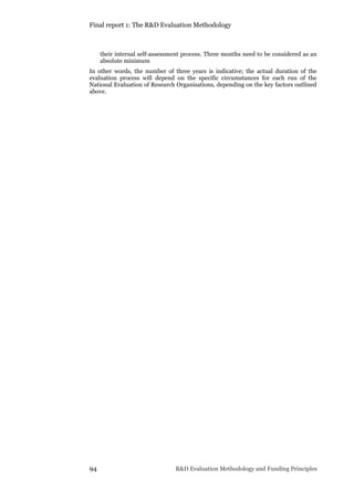 Final report 1: The R&D Evaluation Methodology
94 R&D Evaluation Methodology and Funding Principles
their internal self-assessment process. Three months need to be considered as an
absolute minimum
In other words, the number of three years is indicative; the actual duration of the
evaluation process will depend on the specific circumstances for each run of the
National Evaluation of Research Organisations, depending on the key factors outlined
above.
 