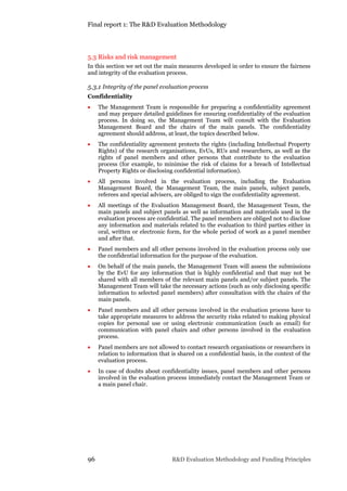 Final report 1: The R&D Evaluation Methodology
96 R&D Evaluation Methodology and Funding Principles
5.3 Risks and risk management
In this section we set out the main measures developed in order to ensure the fairness
and integrity of the evaluation process.
5.3.1 Integrity of the panel evaluation process
Confidentiality
 The Management Team is responsible for preparing a confidentiality agreement
and may prepare detailed guidelines for ensuring confidentiality of the evaluation
process. In doing so, the Management Team will consult with the Evaluation
Management Board and the chairs of the main panels. The confidentiality
agreement should address, at least, the topics described below.
 The confidentiality agreement protects the rights (including Intellectual Property
Rights) of the research organisations, EvUs, RUs and researchers, as well as the
rights of panel members and other persons that contribute to the evaluation
process (for example, to minimise the risk of claims for a breach of Intellectual
Property Rights or disclosing confidential information).
 All persons involved in the evaluation process, including the Evaluation
Management Board, the Management Team, the main panels, subject panels,
referees and special advisers, are obliged to sign the confidentiality agreement.
 All meetings of the Evaluation Management Board, the Management Team, the
main panels and subject panels as well as information and materials used in the
evaluation process are confidential. The panel members are obliged not to disclose
any information and materials related to the evaluation to third parties either in
oral, written or electronic form, for the whole period of work as a panel member
and after that.
 Panel members and all other persons involved in the evaluation process only use
the confidential information for the purpose of the evaluation.
 On behalf of the main panels, the Management Team will assess the submissions
by the EvU for any information that is highly confidential and that may not be
shared with all members of the relevant main panels and/or subject panels. The
Management Team will take the necessary actions (such as only disclosing specific
information to selected panel members) after consultation with the chairs of the
main panels.
 Panel members and all other persons involved in the evaluation process have to
take appropriate measures to address the security risks related to making physical
copies for personal use or using electronic communication (such as email) for
communication with panel chairs and other persons involved in the evaluation
process.
 Panel members are not allowed to contact research organisations or researchers in
relation to information that is shared on a confidential basis, in the context of the
evaluation process.
 In case of doubts about confidentiality issues, panel members and other persons
involved in the evaluation process immediately contact the Management Team or
a main panel chair.
 