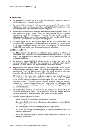 The R&D Evaluation Methodology
R&D Evaluation Methodology and Funding Principles 97
Transparency
 The evaluation protocol, the text of the confidentiality agreement and any
additional guidelines are publicly available.
 The names of the main panel chair and members are public. The names of the
subject panel chairs and members will be made public after finalisation of the
evaluation process. The names of referees are not public.
 Minutes must be taken of all meetings of the Evaluation Management Board, the
main panels and subject panels. These are made available to the Evaluation
Management Board, the Management Team and the main panels. Members of
subject panels will have access to the minutes of the main panel to which they are
accountable. The minutes of meetings will not be public.
 The panel report per RU, the overview report for EvUs with more than 1 RU
(prepared by the subject panel chair) and the analytical report per field (prepared
by the subject panel chair) and per disciplinary area (prepared by the main panel
chair) will become public when the evaluation process is finalised.
Conflicts of Interest
 The Management Team prepares a statement about Conflict of Interest, in
consultation with the Evaluation Management Board and the chairs of the main
panels. The statement about Conflicts of Interest should address, at least, the
topics described below.
 The statement about Conflicts of Interest intends to protect the rights of the
research organisations, EvUs, RUs and researchers, as well as the rights of panel
members and other persons that contribute to the evaluation process.
 All persons involved in the evaluation process, , are obliged to fill in and sign the
statement about Conflicts of Interest. This includes all members of the Evaluation
Management Team, the Management Team, the panel secretariat, the main
panels, the subject panels, the referees and the specialist advisors
 All members of the main panels and subject panels must indicate any close
personal or professional relations with the research organisations, EvUs and RUs
in the field of discipline or the sub-field for which they will contribute to the
evaluation process. Examples include planned, recently ended or honorary
positions in a research organisation, more than three co-publications with
researchers from one research organisation, or collaboration in applied research
and commercialization.
 Statements about Conflicts of Interest will be analysed and discussed by the
Evaluation Management Team. The Management Team will suggest eventual
corrective measures to the Chairs of the main panels and subject panels.
 A conflict of interest exists if an expert:
 Stands to benefit directly or indirectly from the evaluation
 Has a close family or personal relationship with any person employed in the
evaluated organisation
 Has been employed or contracted by an evaluated organisation
 Has or has had during the last five years, a scientific collaboration with the
evaluated organisation.
 Has or has had in the past, a mentor/mentee relationship with staff of the
evaluated organisation
 