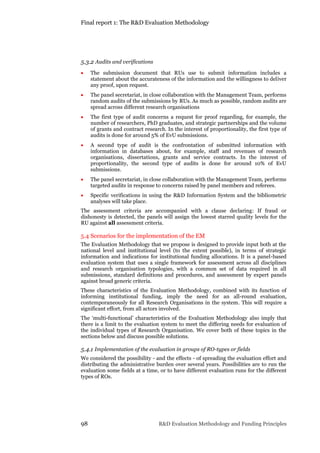 Final report 1: The R&D Evaluation Methodology
98 R&D Evaluation Methodology and Funding Principles
5.3.2 Audits and verifications
 The submission document that RUs use to submit information includes a
statement about the accurateness of the information and the willingness to deliver
any proof, upon request.
 The panel secretariat, in close collaboration with the Management Team, performs
random audits of the submissions by RUs. As much as possible, random audits are
spread across different research organisations
 The first type of audit concerns a request for proof regarding, for example, the
number of researchers, PhD graduates, and strategic partnerships and the volume
of grants and contract research. In the interest of proportionality, the first type of
audits is done for around 5% of EvU submissions.
 A second type of audit is the confrontation of submitted information with
information in databases about, for example, staff and revenues of research
organisations, dissertations, grants and service contracts. In the interest of
proportionality, the second type of audits is done for around 10% of EvU
submissions.
 The panel secretariat, in close collaboration with the Management Team, performs
targeted audits in response to concerns raised by panel members and referees.
 Specific verifications in using the R&D Information System and the bibliometric
analyses will take place.
The assessment criteria are accompanied with a clause declaring: If fraud or
dishonesty is detected, the panels will assign the lowest starred quality levels for the
RU against all assessment criteria.
5.4 Scenarios for the implementation of the EM
The Evaluation Methodology that we propose is designed to provide input both at the
national level and institutional level (to the extent possible), in terms of strategic
information and indications for institutional funding allocations. It is a panel-based
evaluation system that uses a single framework for assessment across all disciplines
and research organisation typologies, with a common set of data required in all
submissions, standard definitions and procedures, and assessment by expert panels
against broad generic criteria.
These characteristics of the Evaluation Methodology, combined with its function of
informing institutional funding, imply the need for an all-round evaluation,
contemporaneously for all Research Organisations in the system. This will require a
significant effort, from all actors involved.
The ‘multi-functional’ characteristics of the Evaluation Methodology also imply that
there is a limit to the evaluation system to meet the differing needs for evaluation of
the individual types of Research Organisation. We cover both of these topics in the
sections below and discuss possible solutions.
5.4.1 Implementation of the evaluation in groups of RO-types or fields
We considered the possibility - and the effects - of spreading the evaluation effort and
distributing the administrative burden over several years. Possibilities are to run the
evaluation some fields at a time, or to have different evaluation runs for the different
types of ROs.
 