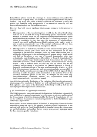 The R&D Evaluation Methodology
R&D Evaluation Methodology and Funding Principles 99
Both of these options present the advantage of a more continuous workload for the
evaluation office / agency and a less disruptive evaluation procedure for all parties
involved. They would also create a better foothold of the evaluation in the RD&I
system, and especially easier appropriation of the evaluation results by both the
Research Organisations and the funding providers.
However, they both present significant disadvantages compared to the process we
suggest:
 The organisation of the evaluation in groups of fields has the critical disadvantage
that it is not in line with the set-up of the funding system. Several EvUs conduct
research in different fields and the dispersion in time of the evaluation results
would significantly complicate their use for the PRFS funding component, if not
inhibit it completely. It may also make the assessment of interdisciplinary
research more costly and burdensome. Finally, national policy makers would be
able to reach a comprehensive view of the country’s performance only over time,
which would make coordinated policy making more difficult
 The organisation of evaluations per RO-type seems a more feasible option, as the
mission-based funding pots would allow for the management of the time
differences in the evaluation. However, it also has major disadvantages. First, it
will involve higher costs for the evaluation overall because subject panels would
only look at disciplines in one type of Research Organisation rather than
evaluating the same discipline across different type of Research Organisations “in
one sweep”. Another major disadvantage is that it undermines the unity of the
method for evaluation, which is critical to ensure a fair evaluation and funding
system. ‘Unity of method’ refers not only the tools or criteria used for the
collection and processing of information, but (because judgment is first of all
human) it requires also the use of the same panel members for all actors in a field.
Only if the same panel members are used can consistency in the approach fully be
ensured. Finally, simultaneous coverage at the field level of all types of ROs is
necessary in order to gather useful information at the national level on the
country’s competitive profile in the field, its strengths or weaknesses (e.g.
internationalisation, knowledge transfer, etc), fragmentation issues (e.g.
duplications) and policy interventions needed.
Any of the two options for distribution of the evaluation effort therefore shows major
disadvantages. Our conclusion is that they are both inadequate especially because in
both options a core value of the Evaluation Methodology would go lost, i.e. the
capacity to give the comprehensive national view.
5.4.2 Increase of the RO-type specific dimension
The RD&I community may want to enrich the Evaluation Methodology with methods
that would allow for a more in-depth view on performance or outcomes and impacts of
the broader range of activities implemented by the Research Organisations. We can
see the usefulness of such deeper evaluation in particular at the level of different types
of Research Organisations.
In the context of such ‘mission-specific’ evaluations, it is important that the evaluation
methodology does not lose its full capacity to create strategic information at the
national level, setting the Czech Republic firmly in its global context. For this purpose,
we see the Evaluation Methodology that we propose as a necessary common spine
for these ‘mission-specific’ evaluations.
 