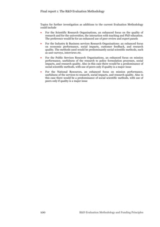Final report 1: The R&D Evaluation Methodology
100 R&D Evaluation Methodology and Funding Principles
Topics for further investigation as additions to the current Evaluation Methodology
could include
 For the Scientific Research Organisations, an enhanced focus on the quality of
research and for the universities, the interaction with teaching and PhD education.
The preference would be for an enhanced use of peer review and expert panels
 For the Industry & Business services Research Organisations: an enhanced focus
on economic performance, social impacts, customer feedback, and research
quality. The methods used would be predominantly social scientific methods, such
as user surveys, interviews etc.
 For the Public Services Research Organisations, an enhanced focus on mission
performance, usefulness of the research to policy formulation processes, social
impacts, and research quality. Also in this case there would be a predominance of
social scientific methods, with use of peers only if quality is a major issue
 For the National Resources, an enhanced focus on mission performance,
usefulness of the services to research, social impacts, and research quality. Also in
this case there would be a predominance of social scientific methods, with use of
peers only if quality is a major issue
 