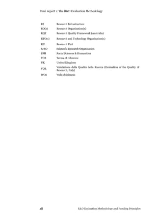 Final report 1: The R&D Evaluation Methodology
xii R&D Evaluation Methodology and Funding Principles
RI Research Infrastructure
RO(s) Research Organisation(s)
RQF Research Quality Framework (Australia)
RTO(s) Research and Technology Organisation(s)
RU Research Unit
ScRO Scientific Research Organisation
SSH Social Sciences & Humanities
TOR Terms of reference
UK United Kingdom
VQR
Valutazione della Qualità della Ricerca (Evaluation of the Quality of
Research, Italy)
WOS Web of Sciences
 
