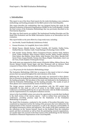 Final report 1: The R&D Evaluation Methodology
R&D Evaluation Methodology and Funding Principles 1
1. Introduction
This report is one of the three Final reports for the study developing a new evaluation
methodology and funding principles for the R&D system in the Czech Republic.
This report describes the methodology that was designed during this study for the
National Evaluation of Research Organisations (NERO) in the Czech Republic. It holds
the final version of the Evaluation Methodology that was previously described in the
First Interim Report(s).
The other two final reports are entitled: The Institutional Funding Principles and The
Small Pilot Evaluation and the RD&I Information System as an information tool for
evaluation.
This report builds on the joint efforts by a large study team, including:
 Jan Dvořák, Tomáš Chudlarský (InfoScience Praha)
 Gunnar Sivertsen, Liv Langfeldt, Kyrre Lekve (NIFU)
 Michal Pazour, Zdeněk Kučera, Tomáš Vondrák, Jiří Vaněček, Ondřej Pecha,
Ondřej Pokorný, Vladislav Cadil, Tomáš Ratinger (Technology Centre ASCR)
 Erik Arnold, Tomas Åström, Oliver Cassagneau-Francis, Kristine Farla, Barbara
Good, Tobias Fridholm, Elina Griniece Zsuzsa Javorka, Malin Jondell Assbring,
Peter Kolarz, Bea Mahieu, Göran Melin, Anke Nooijen, Fritz Ohler, Martijn Poel,
Xavier Potau, Caspar Roelofs, Tammy-Ann Sharp, Brigitte Tiefenthaler, Geert van
der Veen, Frank Zuijdam (Technopolis Group)
The study team was supported by field experts (Christofer Edling, Milena Horvat, Ron
Perrott, Roland Pochet, Naomi Segal, and Ken Thomson) and an Advisory Panel
composed of Diana Hicks, Paul Hubbard, Keith Jeffery, and Gunnar Sivertsen.
1.1.1 The process for the Evaluation Methodology design
The Evaluation Methodology (EM) that we propose in this report is fruit of a design
process that was spread throughout the entire duration of the study.
Reflecting the Terms of Reference (ToR), the study was structured in three phases:
first we focused on drafting the Evaluation Methodology to then focus our attention on
the funding principles. The last phase of the study was dedicated to the finalisation of
both the Evaluation Methodology and the funding principles. The results of each of
these phases were communicated by means of interim reports.
The design process included a broad consultation with the IPN project team
responsible for this study as well as all actors in the RD&I system, two public
conferences constituting platforms for an open discussion with the RD&I community,
and the implementation of a small pilot evaluation exercise.
Actors in the Czech RD&I system were given the opportunity to provide their feedback
to the draft version of the interim reports – both in written form and during the
conferences, providing precious input for the finalisation of the Evaluation
Methodology we propose.
The Small Pilot Evaluation, conducted in the months of November/December 2014,
constituted an important tool for the testing of the processes that were defined for the
implementation of the research assessment, as well as the adequacy and feasibility of
the defined assessment criteria and indicators. The results of the pilot evaluation and
the reflections on the ‘lessons learned’, based on the feedback from the evaluation
panels and their secretariats as well as from the participating research organisations,
are equally taken into account in this final version of the methodology for the National
Evaluation of Research Organisations in the Czech Republic.
 