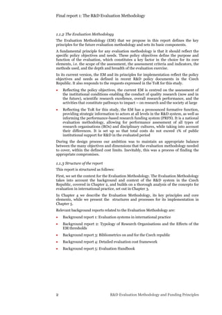 Final report 1: The R&D Evaluation Methodology
2 R&D Evaluation Methodology and Funding Principles
1.1.2 The Evaluation Methodology
The Evaluation Methodology (EM) that we propose in this report defines the key
principles for the future evaluation methodology and sets its basic components.
A fundamental principle for any evaluation methodology is that it should reflect the
specific policy objectives and needs. These policy objectives define the purpose and
function of the evaluation, which constitutes a key factor in the choice for its core
elements, i.e. the scope of the assessment, the assessment criteria and indicators, the
methods used, and the depth and breadth of the evaluation exercise.
In its current version, the EM and its principles for implementation reflect the policy
objectives and needs as defined in recent R&D policy documents in the Czech
Republic. It also responds to the requests expressed in the ToR for this study.
 Reflecting the policy objectives, the current EM is centred on the assessment of
the institutional conditions enabling the conduct of quality research (now and in
the future), scientific research excellence, overall research performance, and the
activities that constitute pathways to impact – on research and the society at large
 Reflecting the ToR for this study, the EM has a pronounced formative function,
providing strategic information to actors at all levels in the R&D system, as well as
informing the performance-based research funding system (PRFS). It is a national
evaluation methodology, allowing for performance assessment of all types of
research organisations (ROs) and disciplinary cultures, while taking into account
their differences. It is set up so that total costs do not exceed 1% of public
institutional support for R&D in the evaluated period
During the design process our ambition was to maintain an appropriate balance
between the many objectives and dimensions that the evaluation methodology needed
to cover, within the defined cost limits. Inevitably, this was a process of finding the
appropriate compromises.
1.1.3 Structure of the report
This report is structured as follows:
First, we set the context for the Evaluation Methodology. The Evaluation Methodology
takes into account the background and context of the R&D system in the Czech
Republic, covered in Chapter 2, and builds on a thorough analysis of the concepts for
evaluation in international practice, set out in Chapter 3.
In Chapter 4 we describe the Evaluation Methodology, its key principles and core
elements, while we present the structures and processes for its implementation in
Chapter 5.
Relevant background reports related to the Evaluation Methodology are:
 Background report 1: Evaluation systems in international practice
 Background report 2: Typology of Research Organisations and the Effects of the
EM thresholds
 Background report 3: Bibliometrics on and for the Czech republic
 Background report 4: Detailed evaluation cost framework
 Background report 5: Evaluation Handbook
 