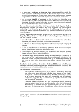 Final report 1: The R&D Evaluation Methodology
4 R&D Evaluation Methodology and Funding Principles
 A progressive restriction of the scope of the evaluation guidelines: while the
2004 evaluation methodology covered all the different layers of the research
system, the Metodika 2009 focused almost solely on the quantification of research
outputs for the evaluation of research organisations and research programmes
 An increasing breadth of coverage of the Metodika: the Metodika 2009
established the use of the metrics-based evaluation of R&D results for institutional
funding at the level of funding bodies. The Metodika 2010 enforced and expanded
the use down to the level of research institutions
The 2011 International Audit of the RD&I System in the Czech Republic (further:
Audit) strongly criticised the Metodika. The study recognised that the evaluation
methodology was driven by ‘good ambitions’ in addressing the issue of low
productivity in some research organisations and intended to improve the quality of
research outputs.
However, it identified important flaws in the evaluation system from the perspective of
the quality of the evaluations and the role of evaluation in the policy cycle. Weaknesses
that were identified included:
 An exclusive focus on the immediate outputs of the research system rather than
assessing (also) whether it produces the intended societal effects
 A reduction of the complexity of performance to an overly simple category of
outputs
 A lack in consideration for disciplinary differences (both in types of outputs
among disciplines and in the costs of producing them)
 All institutions are treated in the same way, regardless of their missions, by using
output indicators that are in practice arbitrary
 The concept of the evaluation system as being intrinsically part of a policy cycle is
not perceived. Policy requirements such as the national thematic priorities are not
taken into account and there is little to no effort for an effective measurement of
the extent at which policy interventions achieved the expected effects on S&T
fields
Broadly, the Audit considered the need for the Czech RD&I system to build up an
evaluation culture and for policy-makers and research organisations to come to see
evaluation as a tool for learning and improving research.
The International Audit concluded2:
“The Evaluation Methodology is not fit for purpose. It introduces structural
and behavioural distortions and impedes many aspects of the NRIS’
development. The Evaluation Methodology should be replaced by a system
of performance contracts that have both prospective and retrospective
components, supported by a combination of objective indicators and
international peer judgement.
The system of R&D evaluation in the Czech Republic more broadly focuses on
counting outputs at the expense of understanding policy interventions and
their impacts. It therefore provides information that is at best of limited
relevance. Evaluation practice should be the subject of root and branch
2 Arnold, E. (2011), International Audit of the R&D&I System in the Czech Republic, Synthesis report,
Technopolis Group
 