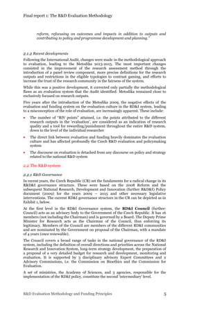 Final report 1: The R&D Evaluation Methodology
R&D Evaluation Methodology and Funding Principles 5
reform, refocusing on outcomes and impacts in addition to outputs and
contributing to policy and programme development and planning.”
2.1.2 Recent developments
Following the International Audit, changes were made in the methodological approach
to evaluation, leading to the Metodika 2013-2015. The most important changes
consisted in the improvement of the research assessment method through the
introduction of a panel review component, more precise definitions for the research
outputs and restrictions in the eligible typologies to contrast gaming, and efforts to
increase the trust of the research community in the fairness of the system.
While this was a positive development, it corrected only partially the methodological
flaws as an evaluation system that the Audit identified: Metodika remained close to
exclusively focused on research outputs.
Five years after the introduction of the Metodika 2009, the negative effects of the
evaluation and funding system on the evaluation culture in the RD&I system, leading
to a misconception of the role of evaluation, are increasingly apparent. These include:
 The number of “RIV points” attained, i.e. the points attributed to the different
research outputs in the ‘evaluation’, are considered as an indication of research
quality and a tool for rewarding/punishment throughout the entire R&D system,
down to the level of the individual researcher
 The direct link between evaluation and funding heavily dominates the evaluation
culture and has affected profoundly the Czech R&D evaluation and policymaking
system
 The discourse on evaluation is detached from any discourse on policy and strategy
related to the national R&D system
2.2 The R&D system
2.2.1 R&D Governance
In recent years, the Czech Republic (CR) set the fundaments for a radical change in its
R&D&I governance structure. These were based on the 2008 Reform and the
subsequent National Research, Development and Innovation (further R&D&I) Policy
document (2009) for the years 2009 – 2015 and other necessary legislative
interventions. The current RD&I governance structure in the CR can be depicted as in
Exhibit 1, below.
At the first level in the RD&I Governance system, the RD&I Council (further:
Council) acts as an advisory body to the Government of the Czech Republic. It has 16
members (not including the Chairman) and is governed by a Board. The Deputy Prime
Minister for Research acts as the Chairman of the Council, thus enforcing its
legitimacy. Members of the Council are members of the different RD&I communities
and are nominated by the Government on proposal of the Chairman, with a mandate
of 4 years (once renewable).
The Council covers a broad range of tasks in the national governance of the RD&I
system, including the definition of overall directions and priorities across the National
Research and Innovation System, long-term strategy development, the preparation of
a proposal of a very detailed budget for research and development, monitoring and
evaluation. It is supported by 3 disciplinary advisory Expert Committees and 2
Advisory Commissions, i.e. the Commission on Bioethics and the Commission for
Evaluation.
A set of ministries, the Academy of Sciences, and 3 agencies, responsible for the
implementation of the RD&I policy, constitute the second ‘intermediary’ level.
 