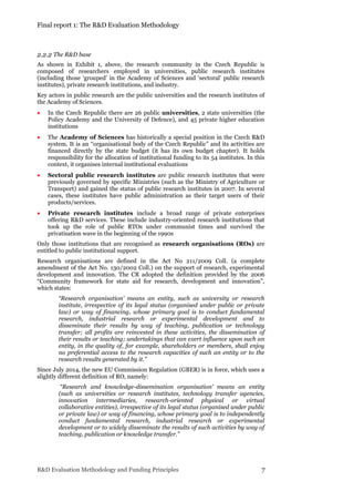 Final report 1: The R&D Evaluation Methodology
R&D Evaluation Methodology and Funding Principles 7
2.2.2 The R&D base
As shown in Exhibit 1, above, the research community in the Czech Republic is
composed of researchers employed in universities, public research institutes
(including those ‘grouped’ in the Academy of Sciences and ‘sectoral’ public research
institutes), private research institutions, and industry.
Key actors in public research are the public universities and the research institutes of
the Academy of Sciences.
 In the Czech Republic there are 26 public universities, 2 state universities (the
Policy Academy and the University of Defence), and 45 private higher education
institutions
 The Academy of Sciences has historically a special position in the Czech R&D
system. It is an “organisational body of the Czech Republic” and its activities are
financed directly by the state budget (it has its own budget chapter). It holds
responsibility for the allocation of institutional funding to its 54 institutes. In this
context, it organises internal institutional evaluations
 Sectoral public research institutes are public research institutes that were
previously governed by specific Ministries (such as the Ministry of Agriculture or
Transport) and gained the status of public research institutes in 2007. In several
cases, these institutes have public administration as their target users of their
products/services.
 Private research institutes include a broad range of private enterprises
offering R&D services. These include industry-oriented research institutions that
took up the role of public RTOs under communist times and survived the
privatisation wave in the beginning of the 1990s
Only those institutions that are recognised as research organisations (ROs) are
entitled to public institutional support.
Research organisations are defined in the Act No 211/2009 Coll. (a complete
amendment of the Act No. 130/2002 Coll.) on the support of research, experimental
development and innovation. The CR adopted the definition provided by the 2006
“Community framework for state aid for research, development and innovation”,
which states:
“Research organisation’ means an entity, such as university or research
institute, irrespective of its legal status (organised under public or private
law) or way of financing, whose primary goal is to conduct fundamental
research, industrial research or experimental development and to
disseminate their results by way of teaching, publication or technology
transfer; all profits are reinvested in these activities, the dissemination of
their results or teaching; undertakings that can exert influence upon such an
entity, in the quality of, for example, shareholders or members, shall enjoy
no preferential access to the research capacities of such an entity or to the
research results generated by it.”
Since July 2014, the new EU Commission Regulation (GBER) is in force, which uses a
slightly different definition of RO, namely:
“Research and knowledge-dissemination organisation' means an entity
(such as universities or research institutes, technology transfer agencies,
innovation intermediaries, research-oriented physical or virtual
collaborative entities), irrespective of its legal status (organised under public
or private law) or way of financing, whose primary goal is to independently
conduct fundamental research, industrial research or experimental
development or to widely disseminate the results of such activities by way of
teaching, publication or knowledge transfer.”
 