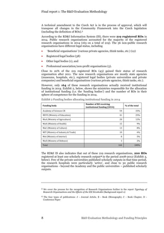 Final report 1: The R&D Evaluation Methodology
8 R&D Evaluation Methodology and Funding Principles
A technical amendment to the Czech Act is in the process of approval, which will
transpose all changes in the Community Framework into the Czech legislation
(including the definition of ROs).3
According to the RD&I Information System (IS), there were 219 registered ROs in
2014. Public research organisations accounted for the majority of the registered
research organisations in 2014 (163 on a total of 219). The 56 non-public research
organisations have different legal status, including
 ‘Beneficial organisations’ (various private agencies, think tanks, etc.) (12)
 Registered legal bodies (38)
 Other legal bodies (1), and
 Professional association/non-profit organisations (5).
Close to 20% of the 219 registered ROs (43) gained their status of research
organisation after 2011. The new research organisations are mostly state agencies
(museums, hospitals, etc.), registered legal bodies (private universities and private
companies) and beneficial organisations (various private agencies, think tanks, etc.).
However, only 164 of these research organisations actually received institutional
funding in 2014. Exhibit 2, below, shows the ministries responsible for the allocation
of institutional funding (i.e. the ‘funding bodies’) and the number of ROs in their
sphere of competence for the funding in 2014.
Exhibit 2 Funding bodies allocating institutional funding in 2014
Funding body
Number of RO receiving
institutional funding (2014)
% of the total
Academy of Sciences CR 54 33%
MEYS (Ministry of Education) 41 25%
MoA (Ministry of Agriculture) 20 12%
MoH (Ministry of Health) 15 9%
MoC (Ministry of Culture) 13 8%
MIT (Ministry of Industry & Trade) 10 6%
MoI (Ministry of Interior) 8 5%
MoD (Ministry of Defence) 3 2%
Total 164 100%
The RD&I IS also indicates that out of these 219 research organisations, 200 ROs
registered at least one scholarly research output4 in the period 2008-2012 (Exhibit 3,
below). Few of the private universities published scholarly outputs in that time period,
the research hospitals were particularly ‘active’, and close to 30 public research
organisations - beyond the Academy and the public universities – published scholarly
outputs.
3 We cover the process for the recognition of Research Organisations further in the report Typology of
Research Organisations and the Effects of the EM thresholds (Background report 2)
4 The four types of publications: J - Journal Article, B - Book (Monograph), C - Book Chapter, D -
Conference Paper
 