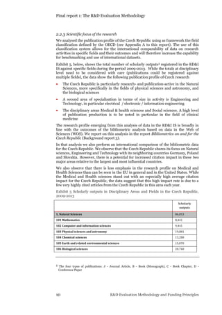 Final report 1: The R&D Evaluation Methodology
10 R&D Evaluation Methodology and Funding Principles
2.2.3 Scientific focus of the research
We analysed the publication profile of the Czech Republic using as framework the field
classification defined by the OECD (see Appendix A to this report). The use of this
classification system allows for the international comparability of data on research
activities in specific fields and their outcomes and will therefore increase the capability
for benchmarking and use of international datasets.
Exhibit 5, below, shows the total number of scholarly outputs5 registered in the RD&I
IS against specific fields during the period 2009-2013. While the totals at disciplinary
level need to be considered with care (publications could be registered against
multiple fields), the data show the following publication profile of Czech research
 The Czech Republic is particularly research- and publication-active in the Natural
Sciences, more specifically in the fields of physical sciences and astronomy, and
the biological sciences
 A second area of specialisation in terms of size in activity is Engineering and
Technology, in particular electrical / electronic / information engineering
 The disciplinary areas Medical & health sciences and Social sciences. A high level
of publication production is to be noted in particular in the field of clinical
medicine
The research profile emerging from this analysis of data in the RD&I IS is broadly in
line with the outcomes of the bibliometric analysis based on data in the Web of
Sciences (WOS). We report on this analysis in the report Bibliometrics on and for the
Czech Republic (Background report 3).
In that analysis we also perform an international comparison of the bibliometric data
for the Czech Republic. We observe that the Czech Republic shares its focus on Natural
sciences, Engineering and Technology with its neighboring countries Germany, Poland
and Slovakia. However, there is a potential for increased citation impact in these two
major areas relative to the largest and most influential countries.
We also observe that there is less emphasis in the research profile on Medical and
Health Sciences than can be seen in the EU in general and in the United States. While
the Medical and Health sciences stand out with an especially high average citation
impact for the Czech Republic, the data suggest that this high impact rate is due to a
few very highly cited articles from the Czech Republic in this area each year.
Exhibit 5 Scholarly outputs in Disciplinary Areas and Fields in the Czech Republic,
2009-2013
Scholarly
outputs
1. Natural Sciences 86,053
101 Mathematics 8,441
102 Computer and information sciences 9,441
103 Physical sciences and astronomy 19,081
104 Chemical sciences 13,280
105 Earth and related environmental sciences 15,070
106 Biological sciences 20,740
5 The four types of publications: J - Journal Article, B - Book (Monograph), C - Book Chapter, D -
Conference Paper
 