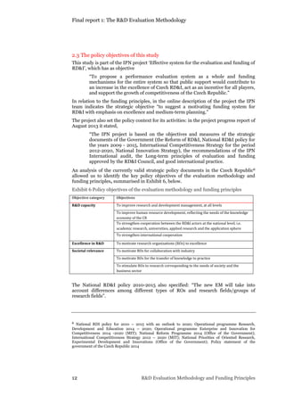 Final report 1: The R&D Evaluation Methodology
12 R&D Evaluation Methodology and Funding Principles
2.3 The policy objectives of this study
This study is part of the IPN project ‘Effective system for the evaluation and funding of
RD&I’, which has as objective
“To propose a performance evaluation system as a whole and funding
mechanisms for the entire system so that public support would contribute to
an increase in the excellence of Czech RD&I, act as an incentive for all players,
and support the growth of competitiveness of the Czech Republic.”
In relation to the funding principles, in the online description of the project the IPN
team indicates the strategic objective “to suggest a motivating funding system for
RD&I with emphasis on excellence and medium-term planning.”
The project also set the policy context for its activities: in the project progress report of
August 2013 it stated,
“The IPN project is based on the objectives and measures of the strategic
documents of the Government (the Reform of RD&I, National RD&I policy for
the years 2009 - 2015, International Competitiveness Strategy for the period
2012-2020, National Innovation Strategy), the recommendations of the IPN
International audit, the Long-term principles of evaluation and funding
approved by the RD&I Council, and good international practice.
An analysis of the currently valid strategic policy documents in the Czech Republic6
allowed us to identify the key policy objectives of the evaluation methodology and
funding principles, summarised in Exhibit 6, below.
Exhibit 6 Policy objectives of the evaluation methodology and funding principles
Objective category Objectives
R&D capacity To improve research and development management, at all levels
To improve human resource development, reflecting the needs of the knowledge
economy of the CR
To strengthen cooperation between the RD&I actors at the national level, i.e.
academic research, universities, applied research and the application sphere
To strengthen international cooperation
Excellence in R&D To motivate research organisations (ROs) to excellence
Societal relevance To motivate ROs for collaboration with industry
To motivate ROs for the transfer of knowledge to practice
To stimulate ROs to research corresponding to the needs of society and the
business sector
The National RD&I policy 2010-2015 also specified: “The new EM will take into
account differences among different types of ROs and research fields/groups of
research fields”.
6 National RDI policy for 2010 – 2015 with an outlook to 2020; Operational programme Research,
Development and Education 2014 – 2020; Operational programme Enterprise and Innovation for
Competitiveness 2014 -2020 (MIT); National Reform Programme 2014 (Office of the Government);
International Competitiveness Strategy 2012 – 2020 (MIT); National Priorities of Oriented Research,
Experimental Development and Innovations (Office of the Government); Policy statement of the
government of the Czech Republic 2014
 