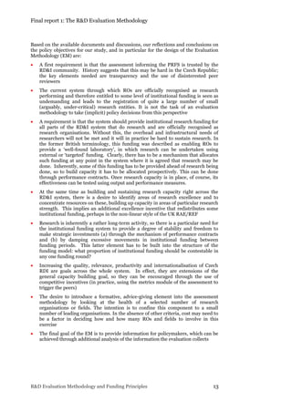Final report 1: The R&D Evaluation Methodology
R&D Evaluation Methodology and Funding Principles 13
Based on the available documents and discussions, our reflections and conclusions on
the policy objectives for our study, and in particular for the design of the Evaluation
Methodology (EM) are:
 A first requirement is that the assessment informing the PRFS is trusted by the
RD&I community. History suggests that this may be hard in the Czech Republic;
the key elements needed are transparency and the use of disinterested peer
reviewers
 The current system through which ROs are officially recognised as research
performing and therefore entitled to some level of institutional funding is seen as
undemanding and leads to the registration of quite a large number of small
(arguably, under-critical) research entities. It is not the task of an evaluation
methodology to take (implicit) policy decisions from this perspective
 A requirement is that the system should provide institutional research funding for
all parts of the RD&I system that do research and are officially recognised as
research organisations. Without this, the overhead and infrastructural needs of
researchers will not be met and it will in practice be hard to sustain research. In
the former British terminology, this funding was described as enabling ROs to
provide a ‘well-found laboratory’, in which research can be undertaken using
external or ‘targeted’ funding. Clearly, there has to be a mechanism that allocates
such funding at any point in the system where it is agreed that research may be
done. Inherently, some of this funding has to be provided ahead of research being
done, so to build capacity it has to be allocated prospectively. This can be done
through performance contracts. Once research capacity is in place, of course, its
effectiveness can be tested using output and performance measures.
 At the same time as building and sustaining research capacity right across the
RD&I system, there is a desire to identify areas of research excellence and to
concentrate resources on these, building up capacity in areas of particular research
strength. This implies an additional excellence incentive that redistributes some
institutional funding, perhaps in the non-linear style of the UK RAE/REF
 Research is inherently a rather long-term activity, so there is a particular need for
the institutional funding system to provide a degree of stability and freedom to
make strategic investments (a) through the mechanism of performance contracts
and (b) by damping excessive movements in institutional funding between
funding periods. This latter element has to be built into the structure of the
funding model: what proportion of institutional funding should be contestable in
any one funding round?
 Increasing the quality, relevance, productivity and internationalisation of Czech
RDI are goals across the whole system. In effect, they are extensions of the
general capacity building goal, so they can be encouraged through the use of
competitive incentives (in practice, using the metrics module of the assessment to
trigger the peers)
 The desire to introduce a formative, advice-giving element into the assessment
methodology by looking at the health of a selected number of research
organisations or fields. The intention is to confine this component to a small
number of leading organisations. In the absence of other criteria, cost may need to
be a factor in deciding how and how many ROs and fields to involve in this
exercise
 The final goal of the EM is to provide information for policymakers, which can be
achieved through additional analysis of the information the evaluation collects
 
