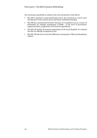 Final report 1: The R&D Evaluation Methodology
14 R&D Evaluation Methodology and Funding Principles
Our conclusions specifically in relation to the role and function of the EM are
 The EM is expected to assess performance but is also conceived as a tool to steer
the behaviour of the research actors and inform institutional funding
 The EM has a pronounced formative function. It is expected to act as a source of
information for strategic management of RD&I - at the level of government,
support providers, programmes, and research organisations
 The EM will include all research organisations in the Czech Republic of a minimal
size that are officially recognised as such
 The EM will take into account the differences among types of ROs and disciplinary
cultures
 