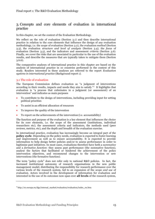 Final report 1: The R&D Evaluation Methodology
R&D Evaluation Methodology and Funding Principles 15
3. Concepts and core elements of evaluation in international
practice
In this chapter, we set the context of the Evaluation Methodology.
We reflect on the role of evaluation (Section 3.1) and then describe international
practice in relation to the core elements that influence the design of any evaluation
methodology, i.e. the scope of evaluation (Section 3.2), the evaluation method (Section
3.3), the evaluation structure and level of analysis (Section 3.4), the focus of
evaluation (Section 3.5), and the indicators and assessment criteria (Section 3.6).
Finally, we cover the risks that are associated in particular to the use of the evaluation
results, and describe the measures that are typically taken to mitigate them (Section
3.6.6).
The comparative analyses of international practice in this chapter are based on the
analysis of international practice in 10 countries performed in the context of this
study. Readers interested in these analyses are referred to the report Evaluation
systems in international practice (Background report 1).
3.1 The role of evaluation
The European Commission defines evaluation as “a judgment of interventions
according to their results, impacts and needs they aim to satisfy.”7 It highlights that
evaluation is “a process that culminates in a judgment (or assessment) of an
intervention” and indicates as main purposes
 To contribute to the design of interventions, including providing input for setting
political priorities
 To assist in an efficient allocation of resources
 To improve the quality of the intervention
 To report on the achievements of the intervention (i.e. accountability)
The function and purpose of the evaluation is a key element that influences the choice
for its core elements, i.e. the scope of the assessment (institutions, individual
researchers etc), the assessment criteria and indicators, the methods used (peer
reviews, metrics, etc), and the depth and breadth of the evaluation exercise.
In international practice, evaluation has increasingly become an integral part of the
policy cycle. Depending on the policy needs, evaluation is expected to foster learning
and improvement as well as to ensure accountability. It is expected to provide
information to help design better policies and/or to assess performance in order to
legitimise past initiatives. In most cases, evaluations therefore have both a summative
and a formative function: they assess past performance (the summative function),
analyse the factors that facilitated or hindered the achievement of the policy
intervention objectives, and recommend changes to the intervention or new
interventions (the formative function).
The term “policy cycle” does not refer only to national R&D policies. In fact, the
increased institutional autonomy of research organisations in the new public
management model, distributing the responsibility for research performance over the
various levels of the research system, led to an expansion of the scope and use of
evaluation. Actors involved in the development of information for evaluation and
interested in the use of its outcomes now span over all levels of the research system,
7 http://ec.europa.eu/dgs/internal_market/evaluation/evaluation/index_en.htm
 